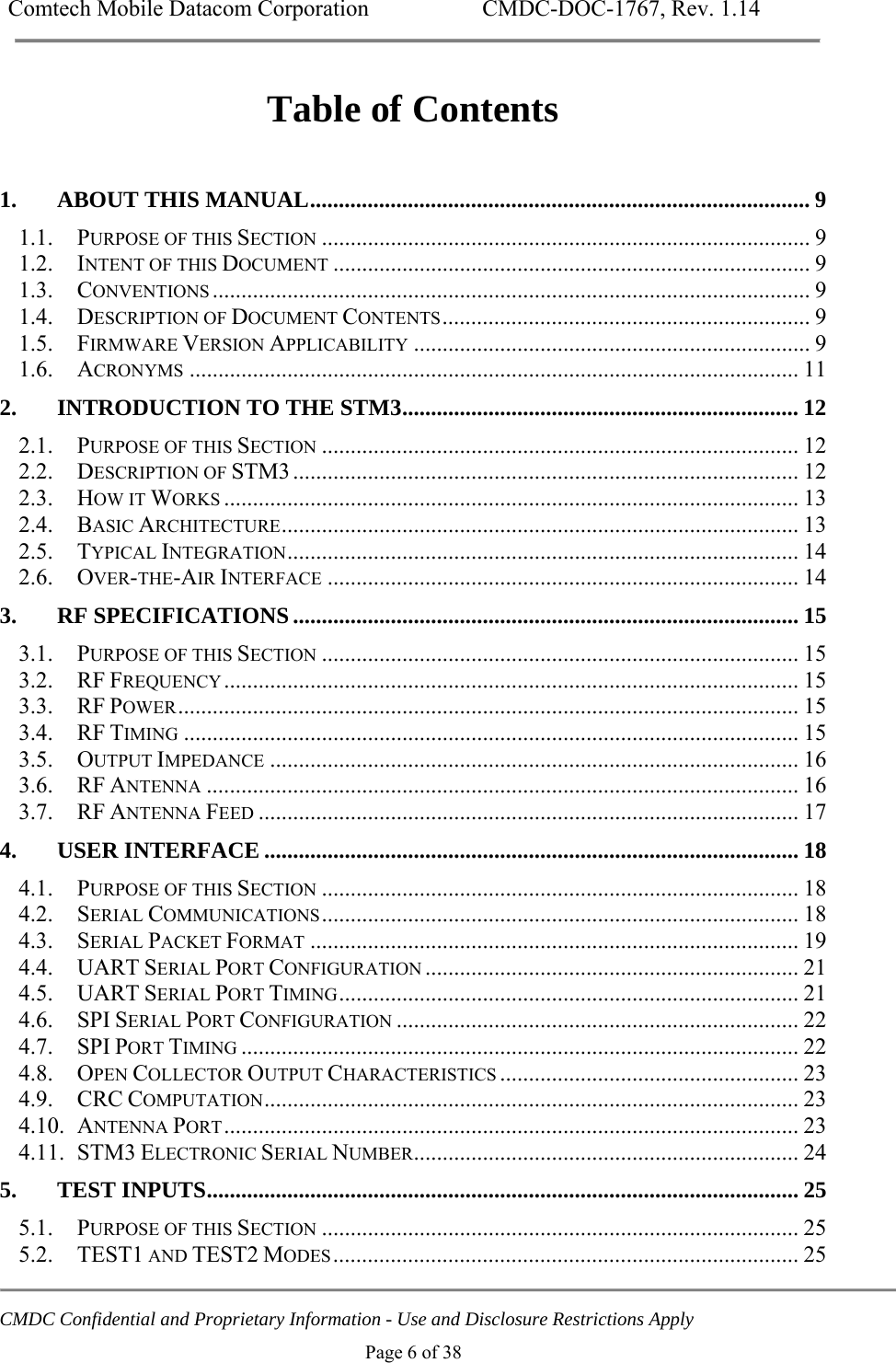 Comtech Mobile Datacom Corporation    CMDC-DOC-1767, Rev. 1.14   CMDC Confidential and Proprietary Information - Use and Disclosure Restrictions Apply Page 6 of 38 Table of Contents  1.ABOUT THIS MANUAL ....................................................................................... 91.1.PURPOSE OF THIS SECTION ..................................................................................... 91.2.INTENT OF THIS DOCUMENT ................................................................................... 91.3.CONVENTIONS ........................................................................................................  91.4.DESCRIPTION OF DOCUMENT CONTENTS ................................................................  91.5.FIRMWARE VERSION APPLICABILITY ..................................................................... 91.6.ACRONYMS .......................................................................................................... 112.INTRODUCTION TO THE STM3 ..................................................................... 122.1.PURPOSE OF THIS SECTION ................................................................................... 122.2.DESCRIPTION OF STM3 ........................................................................................  122.3.HOW IT WORKS .................................................................................................... 132.4.BASIC ARCHITECTURE ..........................................................................................  132.5.TYPICAL INTEGRATION .........................................................................................  142.6.OVER-THE-AIR INTERFACE .................................................................................. 143.RF SPECIFICATIONS ........................................................................................ 153.1.PURPOSE OF THIS SECTION ................................................................................... 153.2.RF FREQUENCY ....................................................................................................  153.3.RF POWER ............................................................................................................  153.4.RF TIMING ........................................................................................................... 153.5.OUTPUT IMPEDANCE ............................................................................................ 163.6.RF ANTENNA ....................................................................................................... 163.7.RF ANTENNA FEED .............................................................................................. 174.USER INTERFACE ............................................................................................. 184.1.PURPOSE OF THIS SECTION ................................................................................... 184.2.SERIAL COMMUNICATIONS ...................................................................................  184.3.SERIAL PACKET FORMAT ..................................................................................... 194.4.UART SERIAL PORT CONFIGURATION ................................................................. 214.5.UART SERIAL PORT TIMING ................................................................................  214.6.SPI SERIAL PORT CONFIGURATION ...................................................................... 224.7.SPI PORT TIMING ................................................................................................. 224.8.OPEN COLLECTOR OUTPUT CHARACTERISTICS .................................................... 234.9.CRC COMPUTATION .............................................................................................  234.10.ANTENNA PORT ....................................................................................................  234.11.STM3 ELECTRONIC SERIAL NUMBER................................................................... 245.TEST INPUTS ....................................................................................................... 255.1.PURPOSE OF THIS SECTION ................................................................................... 255.2.TEST1 AND TEST2 MODES .................................................................................  25
