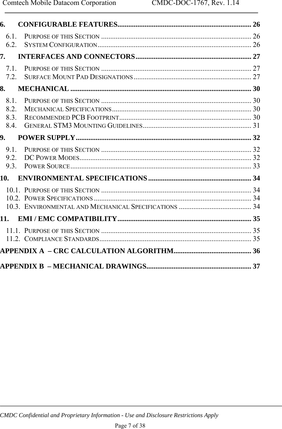 Comtech Mobile Datacom Corporation    CMDC-DOC-1767, Rev. 1.14   CMDC Confidential and Proprietary Information - Use and Disclosure Restrictions Apply Page 7 of 38 6.CONFIGURABLE FEATURES.......................................................................... 266.1.PURPOSE OF THIS SECTION ................................................................................... 266.2.SYSTEM CONFIGURATION .....................................................................................  267.INTERFACES AND CONNECTORS ................................................................ 277.1.PURPOSE OF THIS SECTION ................................................................................... 277.2.SURFACE MOUNT PAD DESIGNATIONS .................................................................  278.MECHANICAL .................................................................................................... 308.1.PURPOSE OF THIS SECTION ................................................................................... 308.2.MECHANICAL SPECIFICATIONS .............................................................................  308.3.RECOMMENDED PCB FOOTPRINT .........................................................................  308.4.GENERAL STM3 MOUNTING GUIDELINES ............................................................  319.POWER SUPPLY ................................................................................................. 329.1.PURPOSE OF THIS SECTION ................................................................................... 329.2.DC POWER MODES............................................................................................... 329.3.POWER SOURCE ....................................................................................................  3310.ENVIRONMENTAL SPECIFICATIONS ......................................................... 3410.1.PURPOSE OF THIS SECTION ................................................................................... 3410.2.POWER SPECIFICATIONS ....................................................................................... 3410.3.ENVIRONMENTAL AND MECHANICAL SPECIFICATIONS ........................................ 3411.EMI / EMC COMPATIBILITY .......................................................................... 3511.1.PURPOSE OF THIS SECTION ................................................................................... 3511.2.COMPLIANCE STANDARDS ....................................................................................  35APPENDIX A  &ndash; CRC CALCULATION ALGORITHM ........................................... 36 APPENDIX B  &ndash; MECHANICAL DRAWINGS .......................................................... 37 