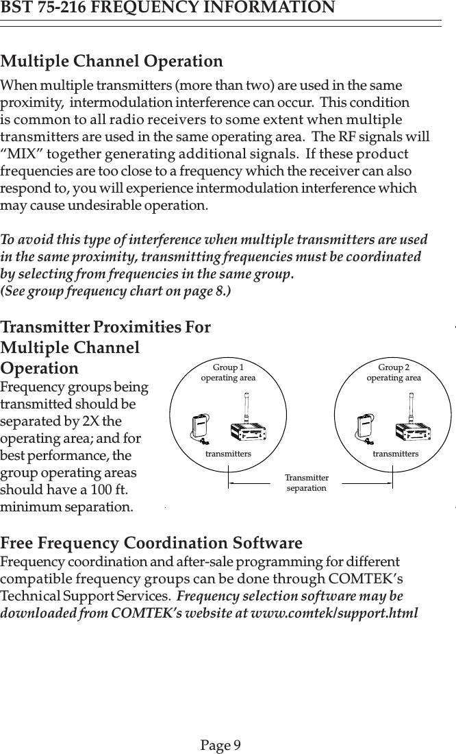 Page 9Multiple Channel OperationWhen multiple transmitters (more than two) are used in the sameproximity,  intermodulation interference can occur.  This conditionis common to all radio receivers to some extent when multipletransmitters are used in the same operating area.  The RF signals will“MIX” together generating additional signals.  If these productfrequencies are too close to a frequency which the receiver can alsorespond to, you will experience intermodulation interference whichmay cause undesirable operation.To avoid this type of interference when multiple transmitters are usedin the same proximity, transmitting frequencies must be coordinatedby selecting from frequencies in the same group.(See group frequency chart on page 8.)Transmitter Proximities ForMultiple ChannelOperationFrequency groups beingtransmitted should beseparated by 2X theoperating area; and forbest performance, thegroup operating areasshould have a 100 ft.minimum separation.Free Frequency Coordination SoftwareFrequency coordination and after-sale programming for differentcompatible frequency groups can be done through COMTEK’sTechnical Support Services.  Frequency selection software may bedownloaded from COMTEK’s website at www.comtek/support.htmlBST 75-216 FREQUENCY INFORMATIONtransmitterstransmittersGroup 1operating area Group 2operating areaTransmitterseparation