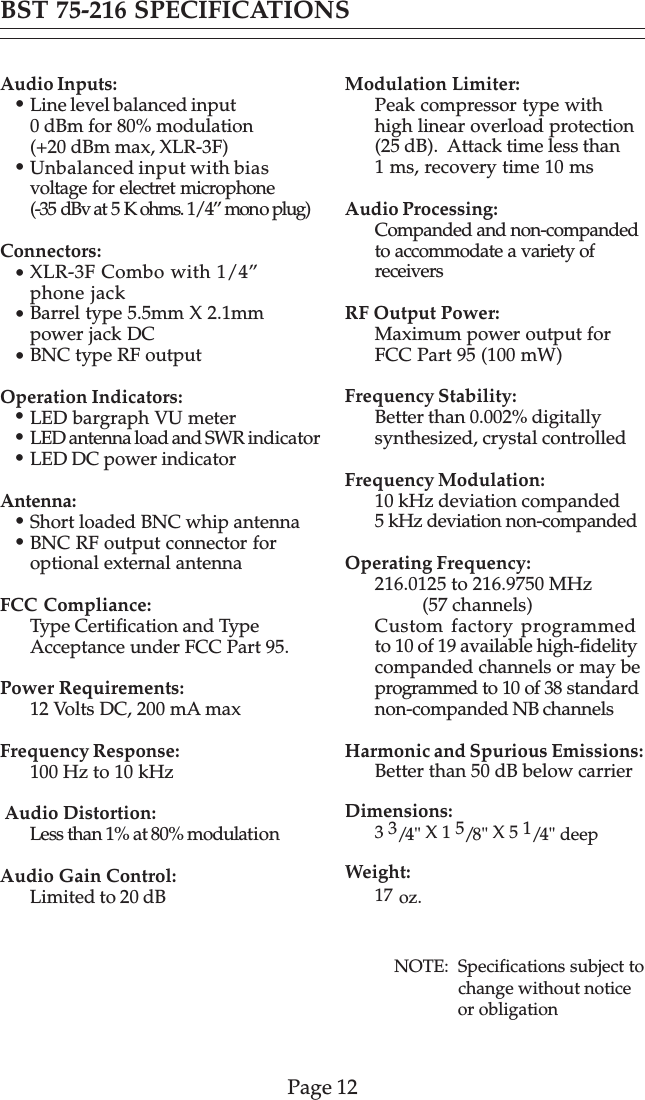 Page 12Audio Inputs:Line level balanced input0 dBm for 80% modulation(+20 dBm max, XLR-3F)Unbalanced input with biasvoltage for electret microphone(-35 dBv at 5 K ohms. 1/4” mono plug)Connectors:XLR-3F Combo with 1/4”phone jackBarrel type 5.5mm X 2.1mmpower jack DCBNC type RF outputOperation Indicators:LED bargraph VU meterLED antenna load and SWR indicatorLED DC power indicatorAntenna:Short loaded BNC whip antennaBNC RF output connector foroptional external antennaFCC Compliance:Type Certification and TypeAcceptance under FCC Part 95.Power Requirements:12 Volts DC, 200 mA maxFrequency Response:100 Hz to 10 kHz Audio Distortion:Less than 1% at 80% modulationAudio Gain Control:Limited to 20 dBModulation Limiter:Peak compressor type withhigh linear overload protection(25 dB).  Attack time less than1 ms, recovery time 10 msAudio Processing:Companded and non-compandedto accommodate a variety ofreceiversRF Output Power:Maximum power output forFCC Part 95 (100 mW)Frequency Stability:Better than 0.002% digitallysynthesized, crystal controlledFrequency Modulation:10 kHz deviation companded5 kHz deviation non-compandedOperating Frequency:216.0125 to 216.9750 MHz          (57 channels)Custom factory programmedto 10 of 19 available high-fidelitycompanded channels or may beprogrammed to 10 of 38 standardnon-companded NB channelsHarmonic and Spurious Emissions:Better than 50 dB below carrierDimensions:3 3/4&quot; X 1 5/8&quot; X 5 1/4&quot; deepWeight:17 oz.BST 75-216 SPECIFICATIONS•••••••NOTE:  Specifications subject to               change without notice               or obligation•••