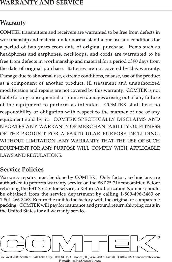 WARRANTY AND SERVICEWarrantyCOMTEK transmitters and receivers are warranted to be free from defects inworkmanship and material under normal stand-alone use and conditions fora period of two years from date of original purchase.  Items such asheadphones and earphones, neckloops, and cords are warranted to befree from defects in workmanship and material for a period of 90 days fromthe date of original purchase.  Batteries are not covered by this warranty.Damage due to abnormal use, extreme conditions, misuse, use of the productas a component of another product, ill treatment and unauthorizedmodification and repairs are not covered by this warranty.  COMTEK is notliable for any consequential or punitive damages arising out of any failureof the equipment to perform as intended.  COMTEK shall bear noresponsibility or obligation with respect to the manner of use of anyequipment sold by it.  COMTEK SPECIFICALLY DISCLAIMS ANDNEGATES ANY WARRANTY OF MERCHANTABILITY OR FITNESSOF THE PRODUCT FOR A PARTICULAR PURPOSE INCLUDING,WITHOUT LIMITATION, ANY WARRANTY THAT THE USE OF SUCHEQUIPMENT FOR ANY PURPOSE WILL COMPLY WITH APPLICABLELAWS AND REGULATIONS.Service PoliciesWarranty repairs must be done by COMTEK.  Only factory technicians areauthorized to perform warranty service on the BST 75-216 transmitter. Beforereturning the BST 75-216 for service, a Return Authorization Number shouldbe obtained from the service department by calling 1-800-496-3463 or1-801-466-3463. Return the unit to the factory with the original or comparablepacking.  COMTEK will pay for insurance and ground return shipping costs inthe United States for all warranty service.357 West 2700 South •  Salt Lake City, Utah 84115 • Phone: (800) 496-3463 • Fax: (801) 484-6906 • www.comtek.comE-mail:  sales@comtek.com