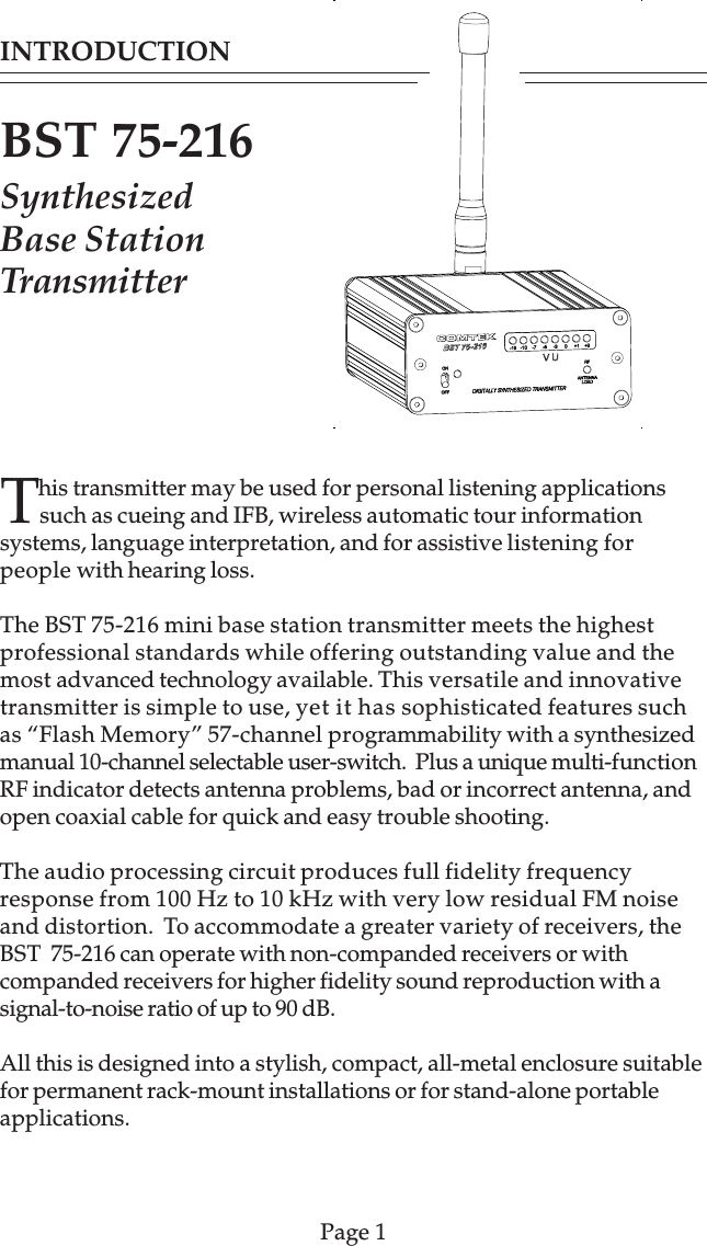 This transmitter may be used for personal listening applicationssuch as cueing and IFB, wireless automatic tour informationsystems, language interpretation, and for assistive listening forpeople with hearing loss.The BST 75-216 mini base station transmitter meets the highestprofessional standards while offering outstanding value and themost advanced technology available. This versatile and innovativetransmitter is simple to use, yet it has sophisticated features suchas “Flash Memory” 57-channel programmability with a synthesizedmanual 10-channel selectable user-switch.  Plus a unique multi-functionRF indicator detects antenna problems, bad or incorrect antenna, andopen coaxial cable for quick and easy trouble shooting.The audio processing circuit produces full fidelity frequencyresponse from 100 Hz to 10 kHz with very low residual FM noiseand distortion.  To accommodate a greater variety of receivers, theBST  75-216 can operate with non-companded receivers or withcompanded receivers for higher fidelity sound reproduction with asignal-to-noise ratio of up to 90 dB.All this is designed into a stylish, compact, all-metal enclosure suitablefor permanent rack-mount installations or for stand-alone portableapplications.INTRODUCTIONBST 75-216SynthesizedBase StationTransmitterPage 1