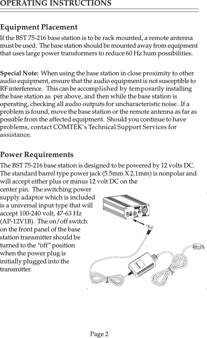 Equipment PlacementIf the BST 75-216 base station is to be rack mounted, a remote antennamust be used.  The base station should be mounted away from equipmentthat uses large power transformers to reduce 60 Hz hum possibilities.Special Note:  When using the base station in close proximity to otheraudio equipment, ensure that the audio equipment is not susceptible toRF interference.   This can be accomplished by temporarily installingthe base station as  per above, and then while the base station isoperating, checking all audio outputs for uncharacteristic noise.  If aproblem is found, move the base station or the remote antenna as far aspossible from the affected equipment.  Should you continue to haveproblems, contact COMTEK’s Technical Support Services forassistance.Power RequirementsThe BST 75-216 base station is designed to be powered by 12 volts DC.The standard barrel type power jack (5.5mm X 2.1mm) is nonpolar andwill accept either plus or minus 12 volt DC on thecenter pin.  The switching powersupply adaptor which is includedis a universal input type that willaccept 100-240 volt, 47-63 Hz(AP-12V1B).  The on/off switchon the front panel of the basestation transmitter should beturned to the “off” positionwhen the power plug isinitially plugged into thetransmitter.Page 2OPERATING INSTRUCTIONS