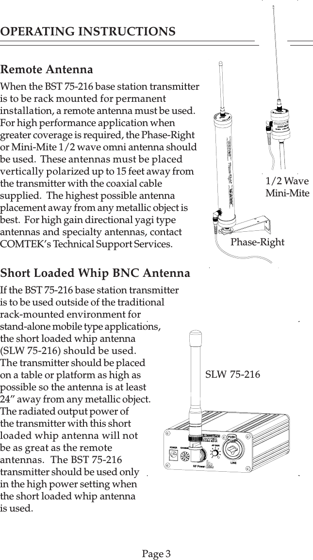 Remote AntennaWhen the BST 75-216 base station transmitteris to be rack mounted for permanentinstallation, a remote antenna must be used.For high performance application whengreater coverage is required, the Phase-Rightor Mini-Mite 1/2 wave omni antenna shouldbe used.  These antennas must be placedvertically polarized up to 15 feet away fromthe transmitter with the coaxial cablesupplied.  The highest possible antennaplacement away from any metallic object isbest.  For high gain directional yagi typeantennas and specialty antennas, contactCOMTEK’s Technical Support Services.Short Loaded Whip BNC AntennaIf the BST 75-216 base station transmitteris to be used outside of the traditionalrack-mounted environment forstand-alone mobile type applications,the short loaded whip antenna(SLW 75-216) should be used.The transmitter should be placedon a table or platform as high aspossible so the antenna is at least24” away from any metallic object.The radiated output power ofthe transmitter with this shortloaded whip antenna will notbe as great as the remoteantennas.  The BST 75-216transmitter should be used onlyin the high power setting whenthe short loaded whip antennais used.Page 3OPERATING INSTRUCTIONSSLW 75-216Phase-Right1/2 WaveMini-Mite
