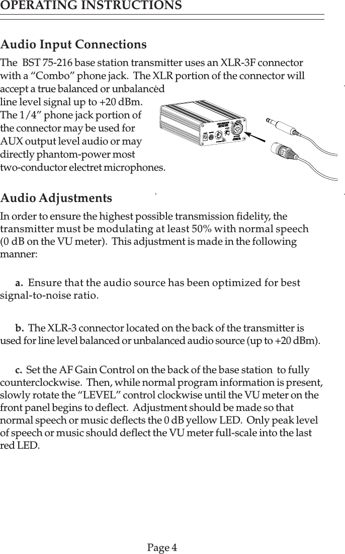 Audio Input ConnectionsThe  BST 75-216 base station transmitter uses an XLR-3F connectorwith a “Combo” phone jack.  The XLR portion of the connector willaccept a true balanced or unbalancedline level signal up to +20 dBm.The 1/4” phone jack portion ofthe connector may be used forAUX output level audio or maydirectly phantom-power mosttwo-conductor electret microphones.Audio AdjustmentsIn order to ensure the highest possible transmission fidelity, thetransmitter must be modulating at least 50% with normal speech(0 dB on the VU meter).  This adjustment is made in the followingmanner:a.  Ensure that the audio source has been optimized for bestsignal-to-noise ratio.b.  The XLR-3 connector located on the back of the transmitter isused for line level balanced or unbalanced audio source (up to +20 dBm).c.  Set the AF Gain Control on the back of the base station  to fullycounterclockwise.  Then, while normal program information is present,slowly rotate the “LEVEL” control clockwise until the VU meter on thefront panel begins to deflect.  Adjustment should be made so thatnormal speech or music deflects the 0 dB yellow LED.  Only peak levelof speech or music should deflect the VU meter full-scale into the lastred LED.Page 4OPERATING INSTRUCTIONS