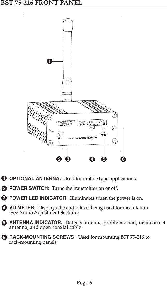 OPTIONAL ANTENNA:  Used for mobile type applications.POWER SWITCH:  Turns the transmitter on or off.POWER LED INDICATOR:  Illuminates when the power is on.VU METER:  Displays the audio level being used for modulation.(See Audio Adjustment Section.)ANTENNA INDICATOR:  Detects antenna problems: bad, or incorrectantenna, and open coaxial cable.RACK-MOUNTING SCREWS:  Used for mounting BST 75-216 torack-mounting panels.BST 75-216 FRONT PANELPage 643213 5426516