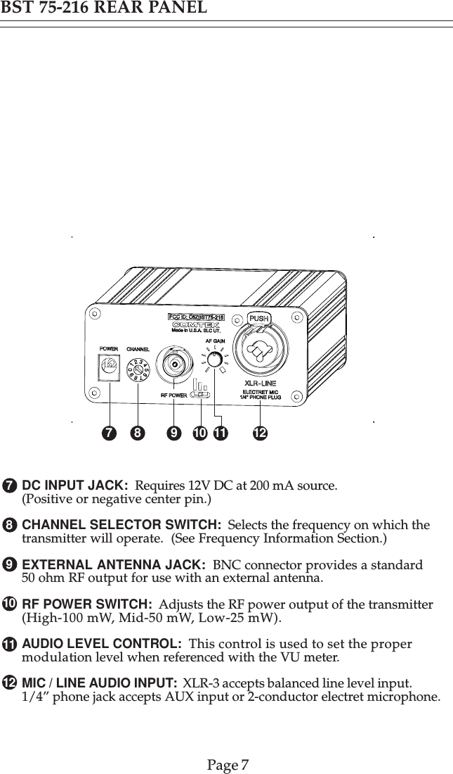 1278910BST 75-216 REAR PANELDC INPUT JACK:  Requires 12V DC at 200 mA source.(Positive or negative center pin.)CHANNEL SELECTOR SWITCH:  Selects the frequency on which thetransmitter will operate.  (See Frequency Information Section.)EXTERNAL ANTENNA JACK:  BNC connector provides a standard50 ohm RF output for use with an external antenna.RF POWER SWITCH:  Adjusts the RF power output of the transmitter(High-100 mW, Mid-50 mW, Low-25 mW).AUDIO LEVEL CONTROL:  This control is used to set the propermodulation level when referenced with the VU meter.MIC / LINE AUDIO INPUT:  XLR-3 accepts balanced line level input.1/4” phone jack accepts AUX input or 2-conductor electret microphone.11Page 7710912811