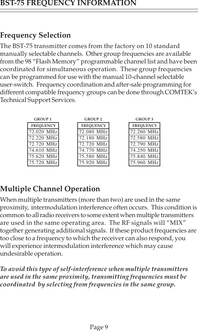 Page 9Frequency SelectionThe BST-75 transmitter comes from the factory on 10 standardmanually selectable channels.  Other group frequencies are availablefrom the 98 “Flash Memory” programmable channel list and have beencoordinated for simultaneous operation.  These group frequenciescan be programmed for use with the manual 10-channel selectableuser-switch.  Frequency coordination and after-sale programming fordifferent compatible frequency groups can be done through COMTEK’sTechnical Support Services.Multiple Channel OperationWhen multiple transmitters (more than two) are used in the sameproximity,  intermodulation interference often occurs.  This condition iscommon to all radio receivers to some extent when multiple transmittersare used in the same operating area.  The RF signals will “MIX”together generating additional signals.  If these product frequencies aretoo close to a frequency to which the receiver can also respond, youwill experience intermodulation interference which may causeundesirable operation.To avoid this type of self-interference when multiple transmittersare used in the same proximity, transmitting frequencies must becoordinated  by selecting from frequencies in the same group.FREQUENCY72.020 MHz72.220 MHz72.720 MHz74.610 MHz75.620 MHz75.720 MHzFREQUENCY72.080 MHz72.180 MHz72.720 MHz74.770 MHz75.580 MHz75.920 MHzFREQUENCY72.260 MHz72.580 MHz72.790 MHz74.250 MHz75.840 MHz75.960 MHzGROUP 1 GROUP 2 GROUP 3BST-75 FREQUENCY INFORMATION