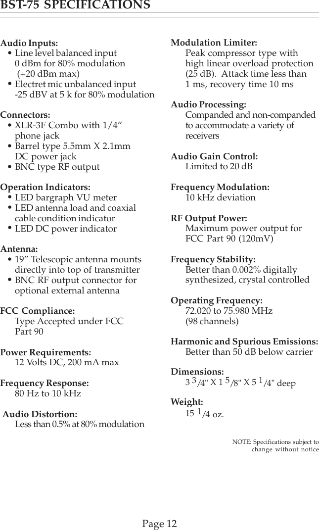 Page 12Audio Inputs:Line level balanced input0 dBm for 80% modulation (+20 dBm max)Electret mic unbalanced input-25 dBV at 5 k for 80% modulationConnectors:XLR-3F Combo with 1/4”phone jackBarrel type 5.5mm X 2.1mmDC power jackBNC type RF outputOperation Indicators:LED bargraph VU meterLED antenna load and coaxialcable condition indicatorLED DC power indicatorAntenna:19” Telescopic antenna mountsdirectly into top of transmitterBNC RF output connector foroptional external antennaFCC Compliance:Type Accepted under FCCPart 90Power Requirements:12 Volts DC, 200 mA maxFrequency Response:80 Hz to 10 kHz Audio Distortion:Less than 0.5% at 80% modulationModulation Limiter:Peak compressor type withhigh linear overload protection(25 dB).  Attack time less than1 ms, recovery time 10 msAudio Processing:Companded and non-compandedto accommodate a variety ofreceiversAudio Gain Control:Limited to 20 dBFrequency Modulation:10 kHz deviationRF Output Power:Maximum power output forFCC Part 90 (120mV)Frequency Stability:Better than 0.002% digitallysynthesized, crystal controlledOperating Frequency:72.020 to 75.980 MHz(98 channels)Harmonic and Spurious Emissions:Better than 50 dB below carrierDimensions:3 3/4&quot; X 1 5/8&quot; X 5 1/4&quot; deepWeight:15 1/4 oz.BST-75 SPECIFICATIONS••••••••••NOTE: Specifications subject tochange without notice