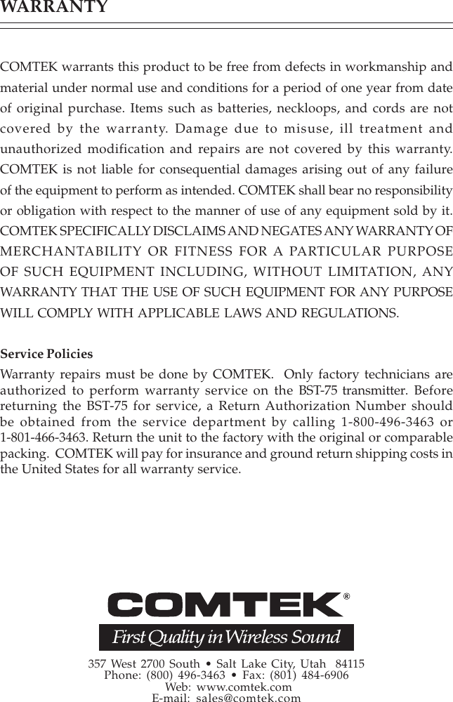 WARRANTYCOMTEK warrants this product to be free from defects in workmanship andmaterial under normal use and conditions for a period of one year from dateof original purchase. Items such as batteries, neckloops, and cords are notcovered by the warranty. Damage due to misuse, ill treatment andunauthorized modification and repairs are not covered by this warranty.COMTEK is not liable for consequential damages arising out of any failureof the equipment to perform as intended. COMTEK shall bear no responsibilityor obligation with respect to the manner of use of any equipment sold by it.COMTEK SPECIFICALLY DISCLAIMS AND NEGATES ANY WARRANTY OFMERCHANTABILITY OR FITNESS FOR A PARTICULAR PURPOSEOF SUCH EQUIPMENT INCLUDING, WITHOUT LIMITATION, ANYWARRANTY THAT THE USE OF SUCH EQUIPMENT FOR ANY PURPOSEWILL COMPLY WITH APPLICABLE LAWS AND REGULATIONS.Service PoliciesWarranty repairs must be done by COMTEK.  Only factory technicians areauthorized to perform warranty service on the BST-75 transmitter. Beforereturning the BST-75 for service, a Return Authorization Number shouldbe obtained from the service department by calling 1-800-496-3463 or1-801-466-3463. Return the unit to the factory with the original or comparablepacking.  COMTEK will pay for insurance and ground return shipping costs inthe United States for all warranty service.357 West 2700 South • Salt Lake City, Utah  84115Phone: (800) 496-3463 • Fax: (801) 484-6906 Web: www.comtek.comE-mail:   sales@comtek.com