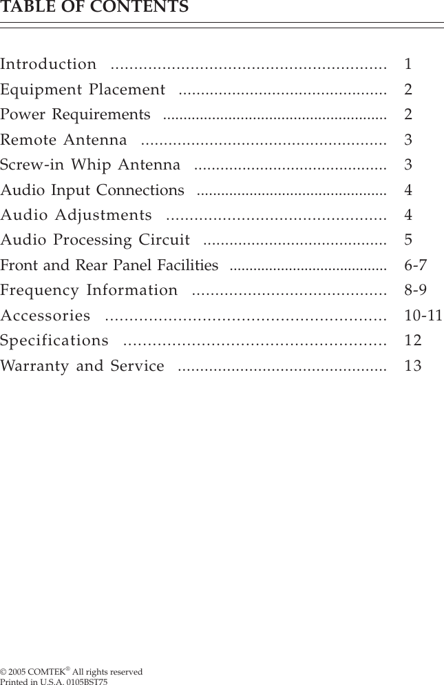 © 2005 COMTEK® All rights reservedPrinted in U.S.A. 0105BST75TABLE OF CONTENTSIntroduction  ...........................................................Equipment Placement  ...............................................Power Requirements  .......................................................Remote Antenna  ......................................................Screw-in Whip Antenna  ............................................Audio Input Connections  ...............................................Audio Adjustments  ...............................................Audio Processing Circuit  ..........................................Front and Rear Panel Facilities  ........................................Frequency Information  ..........................................Accessories  ..........................................................Specifications  ......................................................Warranty and Service  ...............................................122334456-78-910-111213