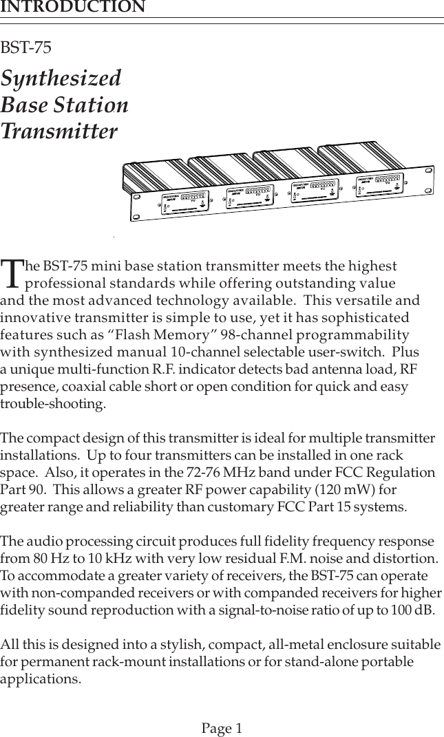 The BST-75 mini base station transmitter meets the highestprofessional standards while offering outstanding valueand the most advanced technology available.  This versatile andinnovative transmitter is simple to use, yet it has sophisticatedfeatures such as “Flash Memory” 98-channel programmabilitywith synthesized manual 10-channel selectable user-switch.  Plusa unique multi-function R.F. indicator detects bad antenna load, RFpresence, coaxial cable short or open condition for quick and easytrouble-shooting.The compact design of this transmitter is ideal for multiple transmitterinstallations.  Up to four transmitters can be installed in one rackspace.  Also, it operates in the 72-76 MHz band under FCC RegulationPart 90.  This allows a greater RF power capability (120 mW) forgreater range and reliability than customary FCC Part 15 systems.The audio processing circuit produces full fidelity frequency responsefrom 80 Hz to 10 kHz with very low residual F.M. noise and distortion.To accommodate a greater variety of receivers, the BST-75 can operatewith non-companded receivers or with companded receivers for higherfidelity sound reproduction with a signal-to-noise ratio of up to 100 dB.All this is designed into a stylish, compact, all-metal enclosure suitablefor permanent rack-mount installations or for stand-alone portableapplications.INTRODUCTIONBST-75SynthesizedBase StationTransmitterPage 1