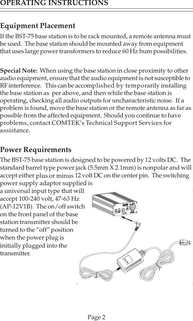 Equipment PlacementIf the BST-75 base station is to be rack mounted, a remote antenna mustbe used.  The base station should be mounted away from equipmentthat uses large power transformers to reduce 60 Hz hum possibilities.Special Note:  When using the base station in close proximity to otheraudio equipment, ensure that the audio equipment is not susceptible toRF interference.   This can be accomplished by temporarily installingthe base station as  per above, and then while the base station isoperating, checking all audio outputs for uncharacteristic noise.  If aproblem is found, move the base station or the remote antenna as far aspossible from the affected equipment.  Should you continue to haveproblems, contact COMTEK’s Technical Support Services forassistance.Power RequirementsThe BST-75 base station is designed to be powered by 12 volts DC.  Thestandard barrel type power jack (5.5mm X 2.1mm) is nonpolar and willaccept either plus or minus 12 volt DC on the center pin.  The switchingpower supply adaptor supplied isa universal input type that willaccept 100-240 volt, 47-63 Hz(AP-12V1B).  The on/off switchon the front panel of the basestation transmitter should beturned to the “off” positionwhen the power plug isinitially plugged into thetransmitter.Page 2OPERATING INSTRUCTIONS