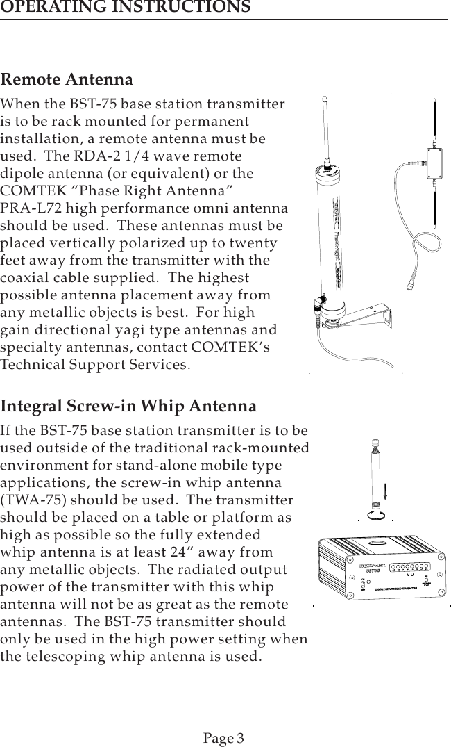 Remote AntennaWhen the BST-75 base station transmitteris to be rack mounted for permanentinstallation, a remote antenna must beused.  The RDA-2 1/4 wave remotedipole antenna (or equivalent) or theCOMTEK “Phase Right Antenna”PRA-L72 high performance omni antennashould be used.  These antennas must beplaced vertically polarized up to twentyfeet away from the transmitter with thecoaxial cable supplied.  The highestpossible antenna placement away fromany metallic objects is best.  For highgain directional yagi type antennas andspecialty antennas, contact COMTEK’sTechnical Support Services.Integral Screw-in Whip AntennaIf the BST-75 base station transmitter is to beused outside of the traditional rack-mountedenvironment for stand-alone mobile typeapplications, the screw-in whip antenna(TWA-75) should be used.  The transmittershould be placed on a table or platform ashigh as possible so the fully extendedwhip antenna is at least 24” away fromany metallic objects.  The radiated outputpower of the transmitter with this whipantenna will not be as great as the remoteantennas.  The BST-75 transmitter shouldonly be used in the high power setting whenthe telescoping whip antenna is used.Page 3OPERATING INSTRUCTIONS