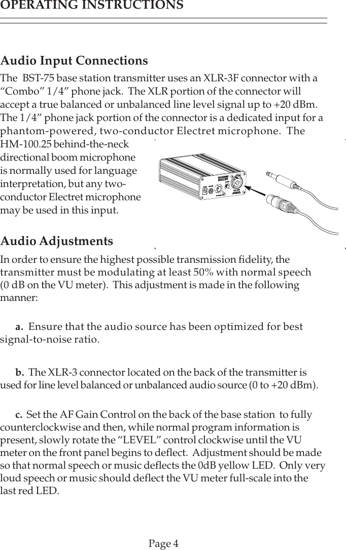Audio Input ConnectionsThe  BST-75 base station transmitter uses an XLR-3F connector with a“Combo” 1/4” phone jack.  The XLR portion of the connector willaccept a true balanced or unbalanced line level signal up to +20 dBm.The 1/4” phone jack portion of the connector is a dedicated input for aphantom-powered, two-conductor Electret microphone.  TheHM-100.25 behind-the-neckdirectional boom microphoneis normally used for languageinterpretation, but any two-conductor Electret microphonemay be used in this input.Audio AdjustmentsIn order to ensure the highest possible transmission fidelity, thetransmitter must be modulating at least 50% with normal speech(0 dB on the VU meter).  This adjustment is made in the followingmanner:a.  Ensure that the audio source has been optimized for bestsignal-to-noise ratio.b.  The XLR-3 connector located on the back of the transmitter isused for line level balanced or unbalanced audio source (0 to +20 dBm).c.  Set the AF Gain Control on the back of the base station  to fullycounterclockwise and then, while normal program information ispresent, slowly rotate the “LEVEL” control clockwise until the VUmeter on the front panel begins to deflect.  Adjustment should be madeso that normal speech or music deflects the 0dB yellow LED.  Only veryloud speech or music should deflect the VU meter full-scale into thelast red LED.Page 4OPERATING INSTRUCTIONS