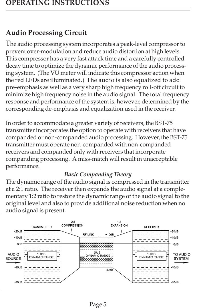 OPERATING INSTRUCTIONSAudio Processing CircuitThe audio processing system incorporates a peak-level compressor toprevent over-modulation and reduce audio distortion at high levels.This compressor has a very fast attack time and a carefully controlleddecay time to optimize the dynamic performance of the audio process-ing system.  (The VU meter will indicate this compressor action whenthe red LEDs are illuminated.)  The audio is also equalized to addpre-emphasis as well as a very sharp high frequency roll-off circuit tominimize high frequency noise in the audio signal.  The total frequencyresponse and performance of the system is, however, determined by thecorresponding de-emphasis and equalization used in the receiver.In order to accommodate a greater variety of receivers, the BST-75transmitter incorporates the option to operate with receivers that havecompanded or non-companded audio processing.  However, the BST-75transmitter must operate non-companded with non-compandedreceivers and companded only with receivers that incorporatecompanding processing.  A miss-match will result in unacceptableperformance. Basic Companding TheoryThe dynamic range of the audio signal is compressed in the transmitterat a 2:1 ratio.  The receiver then expands the audio signal at a comple-mentary 1:2 ratio to restore the dynamic range of the audio signal to theoriginal level and also to provide additional noise reduction when noaudio signal is present.Page 5