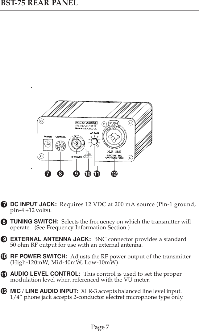 1278910BST-75 REAR PANELDC INPUT JACK:  Requires 12 VDC at 200 mA source (Pin-1 ground,pin-4 +12 volts).TUNING SWITCH:  Selects the frequency on which the transmitter willoperate.  (See Frequency Information Section.)EXTERNAL ANTENNA JACK:  BNC connector provides a standard50 ohm RF output for use with an external antenna.RF POWER SWITCH:  Adjusts the RF power output of the transmitter(High-120mW, Mid-40mW, Low-10mW).AUDIO LEVEL CONTROL:  This control is used to set the propermodulation level when referenced with the VU meter.MIC / LINE AUDIO INPUT:  XLR-3 accepts balanced line level input.1/4” phone jack accepts 2-conductor electret microphone type only.11Page 7710912811