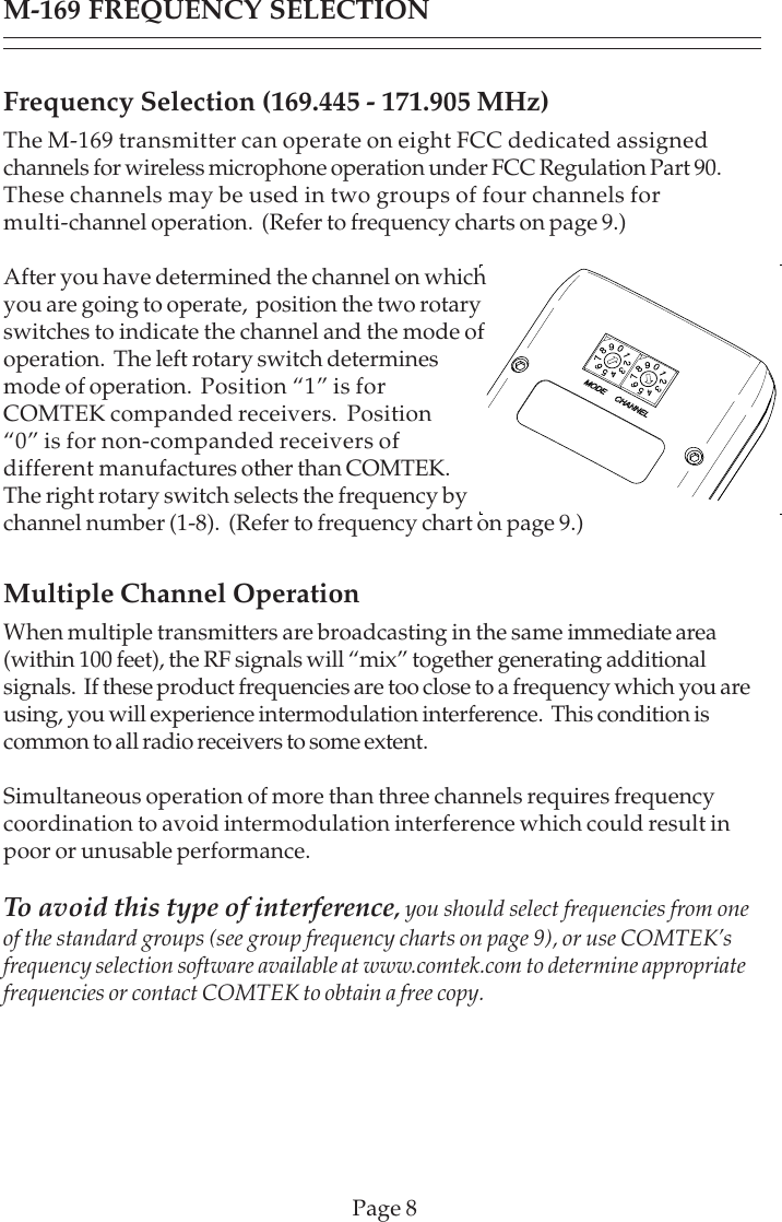 Page 8Frequency Selection (169.445 - 171.905 MHz)The M-169 transmitter can operate on eight FCC dedicated assignedchannels for wireless microphone operation under FCC Regulation Part 90.These channels may be used in two groups of four channels formulti-channel operation.  (Refer to frequency charts on page 9.)After you have determined the channel on whichyou are going to operate,  position the two rotaryswitches to indicate the channel and the mode ofoperation.  The left rotary switch determinesmode of operation.  Position “1” is forCOMTEK companded receivers.  Position“0” is for non-companded receivers ofdifferent manufactures other than COMTEK.The right rotary switch selects the frequency bychannel number (1-8).  (Refer to frequency chart on page 9.)Multiple Channel OperationWhen multiple transmitters are broadcasting in the same immediate area(within 100 feet), the RF signals will “mix” together generating additionalsignals.  If these product frequencies are too close to a frequency which you areusing, you will experience intermodulation interference.  This condition iscommon to all radio receivers to some extent.Simultaneous operation of more than three channels requires frequencycoordination to avoid intermodulation interference which could result inpoor or unusable performance.To avoid this type of interference, you should select frequencies from oneof the standard groups (see group frequency charts on page 9), or use COMTEK’sfrequency selection software available at www.comtek.com to determine appropriatefrequencies or contact COMTEK to obtain a free copy.M-169 FREQUENCY SELECTION