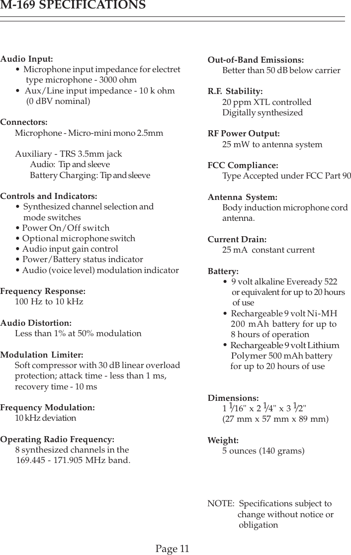 Page 11M-169 SPECIFICATIONSAudio Input:•  Microphone input impedance for electret     type microphone - 3000 ohm•  Aux/Line input impedance - 10 k ohm     (0 dBV nominal)Connectors:Microphone - Micro-mini mono 2.5mmAuxiliary - TRS 3.5mm jackAudio:  Tip and sleeveBattery Charging: Tip and sleeveControls and Indicators:•  Synthesized channel selection and    mode switches• Power On/Off switch• Optional microphone switch• Audio input gain control• Power/Battery status indicator• Audio (voice level) modulation indicatorFrequency Response:100 Hz to 10 kHzAudio Distortion:Less than 1% at 50% modulationModulation Limiter:Soft compressor with 30 dB linear overloadprotection; attack time - less than 1 ms,recovery time - 10 msFrequency Modulation:10 kHz deviationOperating Radio Frequency:ity:8 synthesized channels in the      169.445 - 171.905 MHz band.Out-of-Band Emissions:Better than 50 dB below carrierR.F. Stability:20 ppm XTL controlledDigitally synthesizedRF Power Output:25 mW to antenna systemFCC Compliance:Type Accepted under FCC Part 90Antenna System:Body induction microphone cordantenna.Current Drain:25 mA  constant currentBattery:•  9 volt alkaline Eveready 522     or equivalent for up to 20 hours     of use•  Rechargeable 9 volt Ni-MH   200 mAh battery for up to    8 hours of operation•Rechargeable 9 volt LithiumPolymer 500 mAh batteryfor up to 20 hours of useDimensions:11/16&quot; x 2 1/4&quot; x 3 1/2&quot;(27 mm x 57 mm x 89 mm)Weight:5 ounces (140 grams)NOTE:  Specifications subject to              change without notice or              obligation