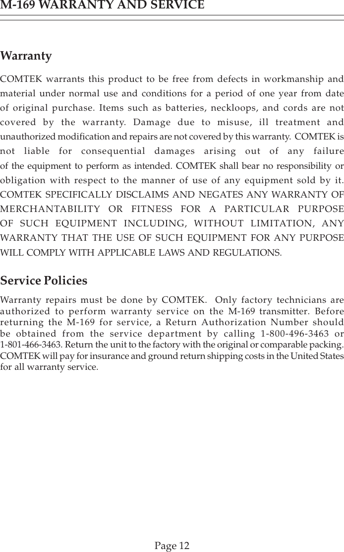 Page 12M-169 WARRANTY AND SERVICEWarrantyCOMTEK warrants this product to be free from defects in workmanship andmaterial under normal use and conditions for a period of one year from dateof original purchase. Items such as batteries, neckloops, and cords are notcovered by the warranty. Damage due to misuse, ill treatment andunauthorized modification and repairs are not covered by this warranty.  COMTEK isnot liable for consequential damages arising out of any failureof the equipment to perform as intended. COMTEK shall bear no responsibility orobligation with respect to the manner of use of any equipment sold by it.COMTEK SPECIFICALLY DISCLAIMS AND NEGATES ANY WARRANTY OFMERCHANTABILITY OR FITNESS FOR A PARTICULAR PURPOSEOF SUCH EQUIPMENT INCLUDING, WITHOUT LIMITATION, ANYWARRANTY THAT THE USE OF SUCH EQUIPMENT FOR ANY PURPOSEWILL COMPLY WITH APPLICABLE LAWS AND REGULATIONS.Service PoliciesWarranty repairs must be done by COMTEK.  Only factory technicians areauthorized to perform warranty service on the M-169 transmitter. Beforereturning the M-169 for service, a Return Authorization Number shouldbe obtained from the service department by calling 1-800-496-3463 or1-801-466-3463. Return the unit to the factory with the original or comparable packing.COMTEK will pay for insurance and ground return shipping costs in the United Statesfor all warranty service.
