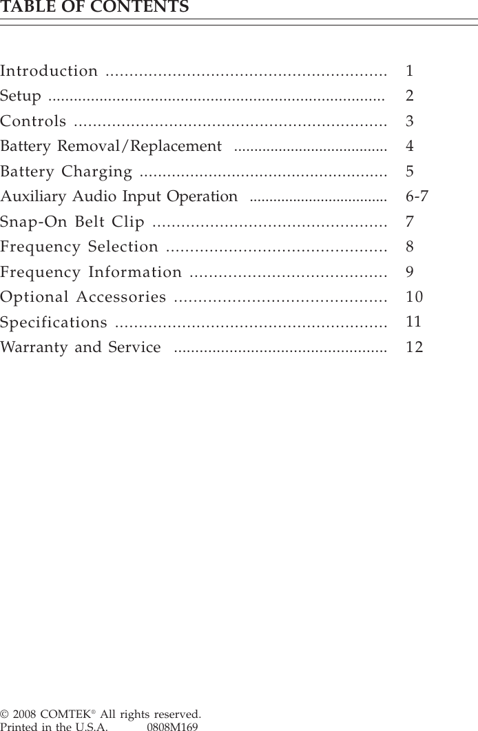 © 2008 COMTEK® All rights reserved.Printed in the U.S.A.          0808M169TABLE OF CONTENTSIntroduction ...........................................................Setup ...............................................................................Controls ..................................................................Battery Removal/Replacement  ......................................Battery Charging ......................................................Auxiliary Audio Input Operation  ...................................Snap-On Belt Clip .................................................Frequency Selection ..............................................Frequency Information .........................................Optional Accessories ............................................Specifications .........................................................Warranty and Service  ..................................................123456-7789101112