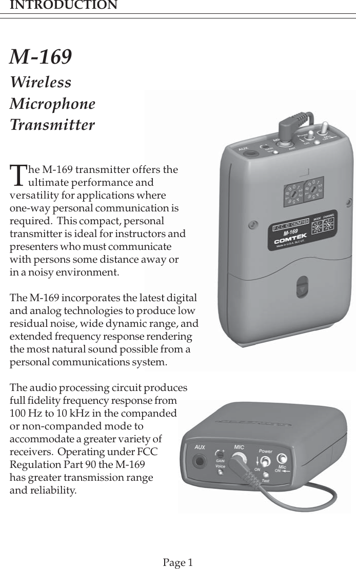 INTRODUCTIONPage 1M-169WirelessMicrophoneTransmitterThe M-169 transmitter offers theultimate performance andversatility for applications whereone-way personal communication isrequired.  This compact, personaltransmitter is ideal for instructors andpresenters who must communicatewith persons some distance away orin a noisy environment.The M-169 incorporates the latest digitaland analog technologies to produce lowresidual noise, wide dynamic range, andextended frequency response renderingthe most natural sound possible from apersonal communications system.The audio processing circuit producesfull fidelity frequency response from100 Hz to 10 kHz in the compandedor non-companded mode toaccommodate a greater variety ofreceivers.  Operating under FCCRegulation Part 90 the M-169has greater transmission rangeand reliability.