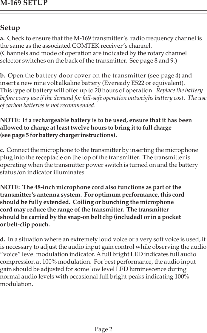 Setupa.  Check to ensure that the M-169 transmitter’s  radio frequency channel isthe same as the associated COMTEK receiver’s channel.(Channels and mode of operation are indicated by the rotary channelselector switches on the back of the transmitter.  See page 8 and 9.)b.  Open the battery door cover on the transmitter (see page 4) andinsert a new nine volt alkaline battery (Eveready E522 or equivalent).This type of battery will offer up to 20 hours of operation. Replace the batterybefore every use if the demand for fail-safe operation outweighs battery cost. The useof carbon batteries is not recommended.NOTE:  If a rechargeable battery is to be used, ensure that it has beenallowed to charge at least twelve hours to bring it to full charge(see page 5 for battery charger instructions).c.  Connect the microphone to the transmitter by inserting the microphoneplug into the receptacle on the top of the transmitter.  The transmitter isoperating when the transmitter power switch is turned on and the batterystatus/on indicator illuminates.NOTE:  The 48-inch microphone cord also functions as part of thetransmitter’s antenna system.  For optimum performance, this cordshould be fully extended.  Coiling or bunching the microphonecord may reduce the range of the transmitter.  The transmittershould be carried by the snap-on belt clip (included) or in a pocketor belt-clip pouch.d.  In a situation where an extremely loud voice or a very soft voice is used, itis necessary to adjust the audio input gain control while observing the audio“voice” level modulation indicator. A full bright LED indicates full audiocompression at 100% modulation.  For best performance, the audio inputgain should be adjusted for some low level LED luminescence duringnormal audio levels with occasional full bright peaks indicating 100%modulation.M-169 SETUPPage 2