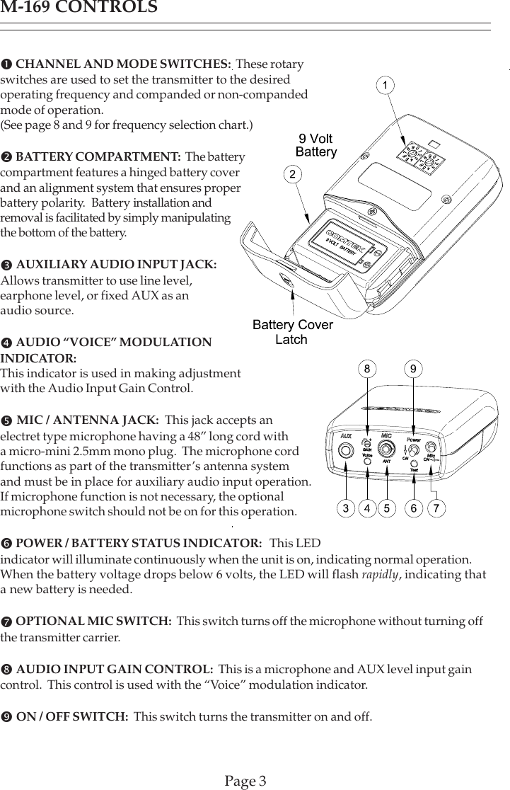 Page 3M-169 CONTROLSn CHANNEL AND MODE SWITCHES:  These rotaryswitches are used to set the transmitter to the desiredoperating frequency and companded or non-compandedmode of operation.(See page 8 and 9 for frequency selection chart.)o BATTERY COMPARTMENT:  The batterycompartment features a hinged battery coverand an alignment system that ensures properbattery polarity.  Battery installation andremoval is facilitated by simply manipulatingthe bottom of the battery.pAUXILIARY AUDIO INPUT JACK:Allows transmitter to use line level,earphone level, or fixed AUX as anaudio source.qAUDIO “VOICE” MODULATIONINDICATOR:This indicator is used in making adjustmentwith the Audio Input Gain Control.rMIC / ANTENNA JACK:  This jack accepts anelectret type microphone having a 48” long cord witha micro-mini 2.5mm mono plug.  The microphone cordfunctions as part of the transmitter’s antenna systemand must be in place for auxiliary audio input operation.If microphone function is not necessary, the optionalmicrophone switch should not be on for this operation.s POWER / BATTERY STATUS INDICATOR:   This LEDindicator will illuminate continuously when the unit is on, indicating normal operation.When the battery voltage drops below 6 volts, the LED will flash rapidly, indicating thata new battery is needed.t OPTIONAL MIC SWITCH:  This switch turns off the microphone without turning offthe transmitter carrier.uAUDIO INPUT GAIN CONTROL:  This is a microphone and AUX level input gaincontrol.  This control is used with the “Voice” modulation indicator.vON / OFF SWITCH:  This switch turns the transmitter on and off.