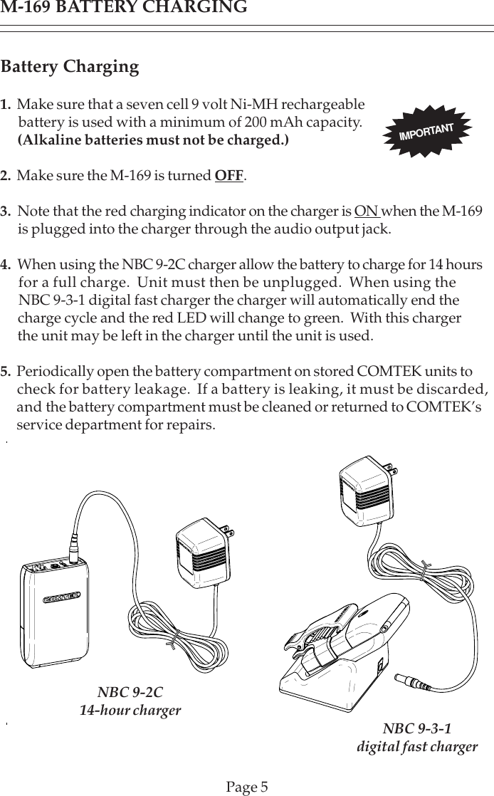 Page 5M-169 BATTERY CHARGINGBattery Charging1.  Make sure that a seven cell 9 volt Ni-MH rechargeable      battery is used with a minimum of 200 mAh capacity.      (Alkaline batteries must not be charged.)2. Make sure the M-169 is turned OFF.3.  Note that the red charging indicator on the charger is ON when the M-169      is plugged into the charger through the audio output jack.4.  When using the NBC 9-2C charger allow the battery to charge for 14 hours      for a full charge.  Unit must then be unplugged.  When using the      NBC 9-3-1 digital fast charger the charger will automatically end the      charge cycle and the red LED will change to green.  With this charger      the unit may be left in the charger until the unit is used.5.  Periodically open the battery compartment on stored COMTEK units to     check for battery leakage.  If a battery is leaking, it must be discarded,      and the battery compartment must be cleaned or returned to COMTEK’s      service department for repairs.IMPORTANTNBC 9-2C14-hour charger NBC 9-3-1digital fast charger
