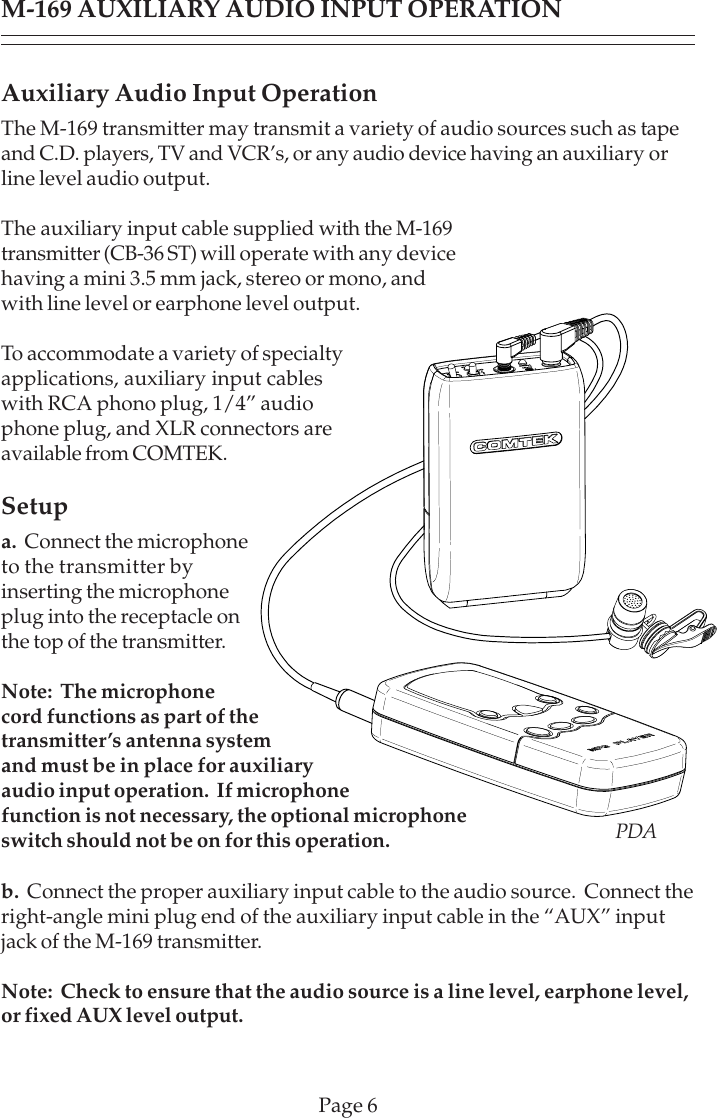 Page 6M-169 AUXILIARY AUDIO INPUT OPERATIONAuxiliary Audio Input OperationThe M-169 transmitter may transmit a variety of audio sources such as tapeand C.D. players, TV and VCR’s, or any audio device having an auxiliary orline level audio output.The auxiliary input cable supplied with the M-169transmitter (CB-36 ST) will operate with any devicehaving a mini 3.5 mm jack, stereo or mono, andwith line level or earphone level output.To accommodate a variety of specialtyapplications, auxiliary input cableswith RCA phono plug, 1/4” audiophone plug, and XLR connectors areavailable from COMTEK.Setupa.  Connect the microphoneto the transmitter byinserting the microphoneplug into the receptacle onthe top of the transmitter.Note:  The microphonecord functions as part of thetransmitter’s antenna systemand must be in place for auxiliaryaudio input operation.  If microphonefunction is not necessary, the optional microphoneswitch should not be on for this operation.b.  Connect the proper auxiliary input cable to the audio source.  Connect theright-angle mini plug end of the auxiliary input cable in the “AUX” inputjack of the M-169 transmitter.Note:  Check to ensure that the audio source is a line level, earphone level,or fixed AUX level output.PDA