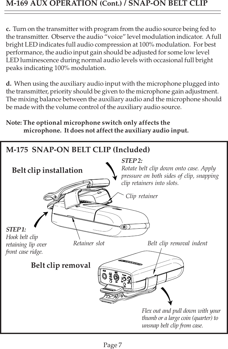 Page 7Belt clip installationM-175  SNAP-ON BELT CLIP (Included)Belt clip removalc.  Turn on the transmitter with program from the audio source being fed tothe transmitter.  Observe the audio “voice” level modulation indicator.  A fullbright LED indicates full audio compression at 100% modulation.  For bestperformance, the audio input gain should be adjusted for some low levelLED luminescence during normal audio levels with occasional full brightpeaks indicating 100% modulation.d.  When using the auxiliary audio input with the microphone plugged intothe transmitter, priority should be given to the microphone gain adjustment.The mixing balance between the auxiliary audio and the microphone shouldbe made with the volume control of the auxiliary audio source.Note:The optional microphone switch only affects the            microphone.  It does not affect the auxiliary audio input.M-169 AUX OPERATION (Cont.) / SNAP-ON BELT CLIPSTEP 1:Hook belt clipretaining lip overfront case ridge.STEP 2:Rotate belt clip down onto case. Applypressure on both sides of clip, snappingclip retainers into slots.Clip retainerRetainer slot Belt clip removal indentFlex out and pull down with yourthumb or a large coin (quarter) tounsnap belt clip from case.