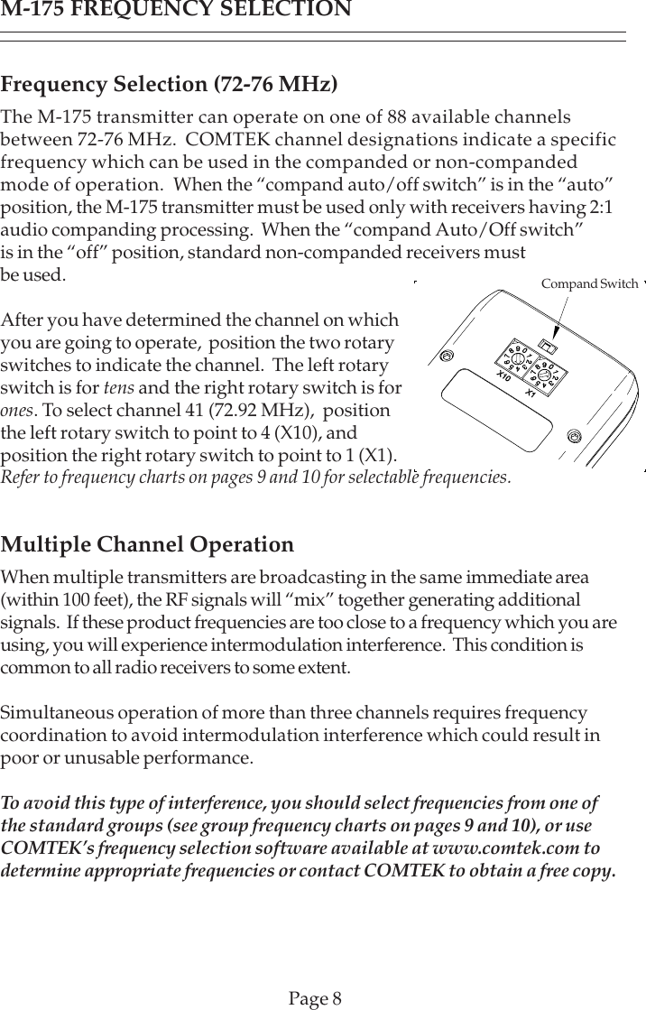 Page 8Frequency Selection (72-76 MHz)The M-175 transmitter can operate on one of 88 available channelsbetween 72-76 MHz.  COMTEK channel designations indicate a specificfrequency which can be used in the companded or non-compandedmode of operation.  When the “compand auto/off switch” is in the “auto”position, the M-175 transmitter must be used only with receivers having 2:1audio companding processing.  When the “compand Auto/Off switch”is in the “off” position, standard non-companded receivers mustbe used.After you have determined the channel on whichyou are going to operate,  position the two rotaryswitches to indicate the channel.  The left rotaryswitch is for tens and the right rotary switch is forones. To select channel 41 (72.92 MHz),  positionthe left rotary switch to point to 4 (X10), andposition the right rotary switch to point to 1 (X1).Refer to frequency charts on pages 9 and 10 for selectable frequencies.Multiple Channel OperationWhen multiple transmitters are broadcasting in the same immediate area(within 100 feet), the RF signals will “mix” together generating additionalsignals.  If these product frequencies are too close to a frequency which you areusing, you will experience intermodulation interference.  This condition iscommon to all radio receivers to some extent.Simultaneous operation of more than three channels requires frequencycoordination to avoid intermodulation interference which could result inpoor or unusable performance.To avoid this type of interference, you should select frequencies from one ofthe standard groups (see group frequency charts on pages 9 and 10), or useCOMTEK’s frequency selection software available at www.comtek.com todetermine appropriate frequencies or contact COMTEK to obtain a free copy.M-175 FREQUENCY SELECTIONCompand Switch