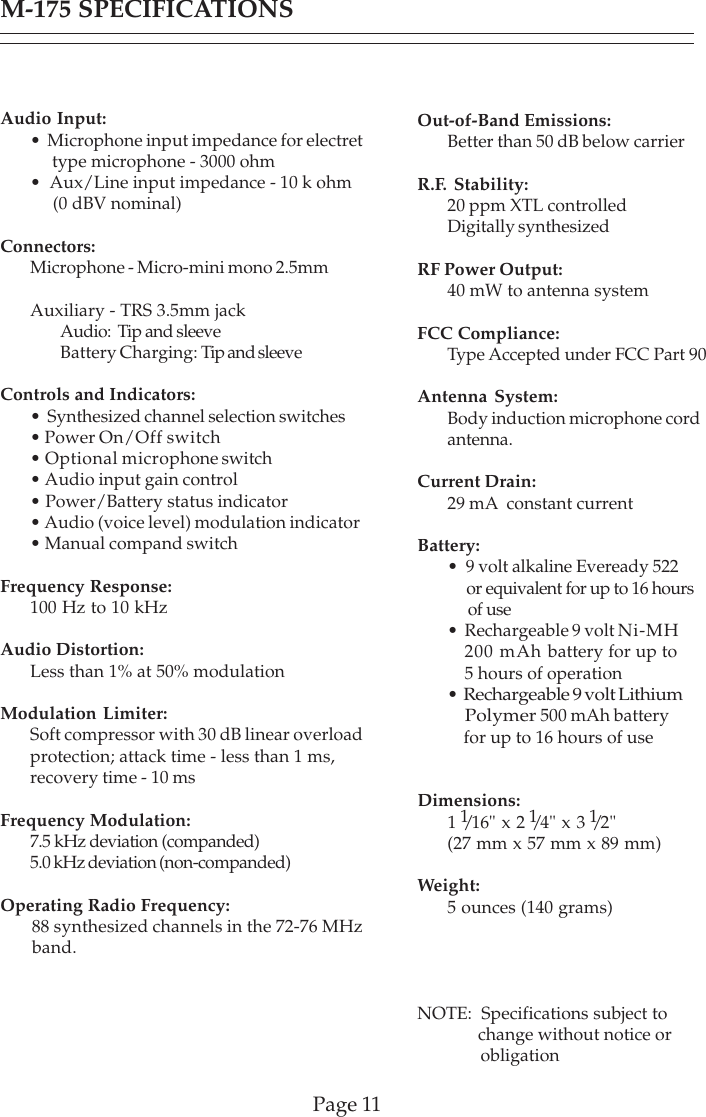 Page 11M-175 SPECIFICATIONSAudio Input:•  Microphone input impedance for electret     type microphone - 3000 ohm•  Aux/Line input impedance - 10 k ohm     (0 dBV nominal)Connectors:Microphone - Micro-mini mono 2.5mmAuxiliary - TRS 3.5mm jackAudio:  Tip and sleeveBattery Charging: Tip and sleeveControls and Indicators:•  Synthesized channel selection switches• Power On/Off switch• Optional microphone switch• Audio input gain control• Power/Battery status indicator• Audio (voice level) modulation indicator• Manual compand switchFrequency Response:100 Hz to 10 kHzAudio Distortion:Less than 1% at 50% modulationModulation Limiter:Soft compressor with 30 dB linear overloadprotection; attack time - less than 1 ms,recovery time - 10 msFrequency Modulation:7.5 kHz deviation (companded)5.0 kHz deviation (non-companded)Operating Radio Frequency:ity: 88 synthesized channels in the 72-76 MHz       band.Out-of-Band Emissions:Better than 50 dB below carrierR.F. Stability:20 ppm XTL controlledDigitally synthesizedRF Power Output:40 mW to antenna systemFCC Compliance:Type Accepted under FCC Part 90Antenna System:Body induction microphone cordantenna.Current Drain:29 mA  constant currentBattery:•  9 volt alkaline Eveready 522     or equivalent for up to 16 hours     of use•  Rechargeable 9 volt Ni-MH   200 mAh battery for up to    5 hours of operation•  Rechargeable 9 volt Lithium    Polymer 500 mAh battery    for up to 16 hours of useDimensions:1 1/16&quot; x 2 1/4&quot; x 3 1/2&quot;(27 mm x 57 mm x 89 mm)Weight:5 ounces (140 grams)NOTE:  Specifications subject to              change without notice or              obligation
