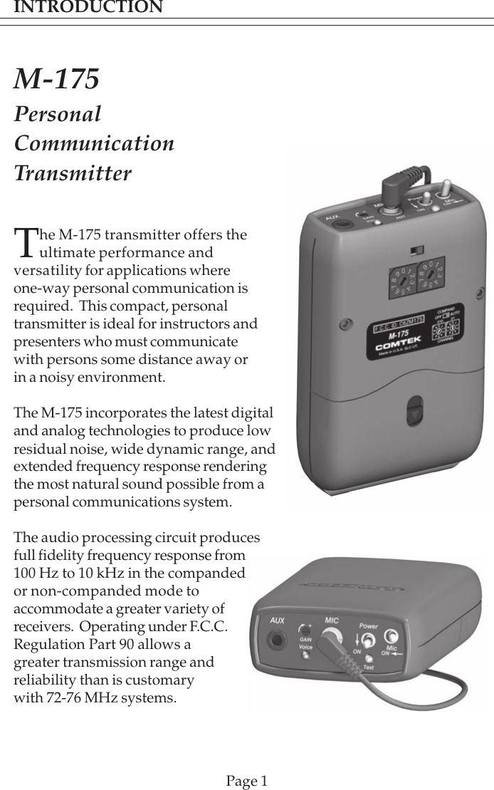INTRODUCTIONPage 1The M-175 transmitter offers theultimate performance andversatility for applications whereone-way personal communication isrequired.  This compact, personaltransmitter is ideal for instructors andpresenters who must communicatewith persons some distance away orin a noisy environment.The M-175 incorporates the latest digitaland analog technologies to produce lowresidual noise, wide dynamic range, andextended frequency response renderingthe most natural sound possible from apersonal communications system.The audio processing circuit producesfull fidelity frequency response from100 Hz to 10 kHz in the compandedor non-companded mode toaccommodate a greater variety ofreceivers.  Operating under F.C.C.Regulation Part 90 allows agreater transmission range andreliability than is customarywith 72-76 MHz systems.M-175PersonalCommunicationTransmitter