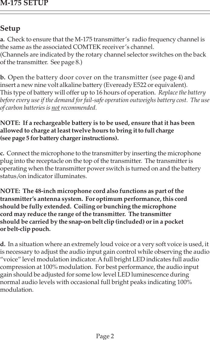Setupa.  Check to ensure that the M-175 transmitter’s  radio frequency channel isthe same as the associated COMTEK receiver’s channel.(Channels are indicated by the rotary channel selector switches on the backof the transmitter.  See page 8.)b.  Open the battery door cover on the transmitter (see page 4) andinsert a new nine volt alkaline battery (Eveready E522 or equivalent).This type of battery will offer up to 16 hours of operation.  Replace the batterybefore every use if the demand for fail-safe operation outweighs battery cost.  The useof carbon batteries is not recommended.NOTE:  If a rechargeable battery is to be used, ensure that it has beenallowed to charge at least twelve hours to bring it to full charge(see page 5 for battery charger instructions).c.  Connect the microphone to the transmitter by inserting the microphoneplug into the receptacle on the top of the transmitter.  The transmitter isoperating when the transmitter power switch is turned on and the batterystatus/on indicator illuminates.NOTE:  The 48-inch microphone cord also functions as part of thetransmitter’s antenna system.  For optimum performance, this cordshould be fully extended.  Coiling or bunching the microphonecord may reduce the range of the transmitter.  The transmittershould be carried by the snap-on belt clip (included) or in a pocketor belt-clip pouch.d.  In a situation where an extremely loud voice or a very soft voice is used, itis necessary to adjust the audio input gain control while observing the audio“voice” level modulation indicator. A full bright LED indicates full audiocompression at 100% modulation.  For best performance, the audio inputgain should be adjusted for some low level LED luminescence duringnormal audio levels with occasional full bright peaks indicating 100%modulation.M-175 SETUPPage 2