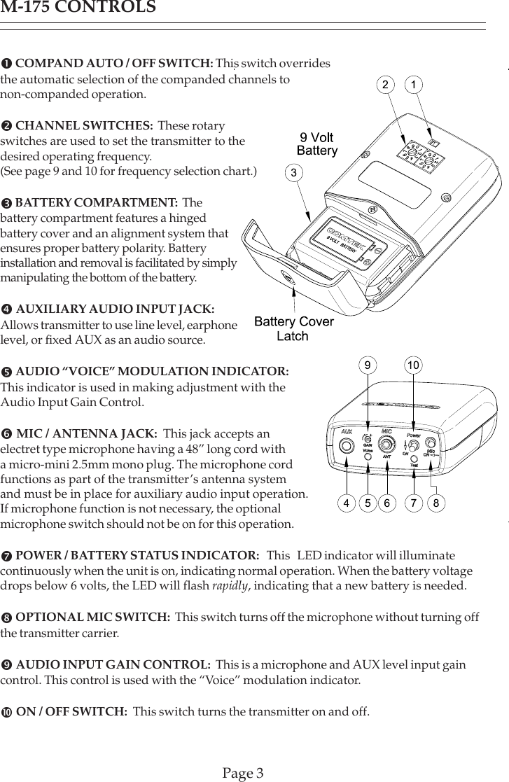 Page 3M-175 CONTROLSn COMPAND AUTO / OFF SWITCH: This switch overridesthe automatic selection of the companded channels tonon-companded operation.o CHANNEL SWITCHES:  These rotaryswitches are used to set the transmitter to thedesired operating frequency.(See page 9 and 10 for frequency selection chart.)p BATTERY COMPARTMENT:  Thebattery compartment features a hingedbattery cover and an alignment system thatensures proper battery polarity. Batteryinstallation and removal is facilitated by simplymanipulating the bottom of the battery.q AUXILIARY AUDIO INPUT JACK:Allows transmitter to use line level, earphonelevel, or fixed AUX as an audio source.r AUDIO “VOICE” MODULATION INDICATOR:This indicator is used in making adjustment with theAudio Input Gain Control.s MIC / ANTENNA JACK:  This jack accepts anelectret type microphone having a 48” long cord witha micro-mini 2.5mm mono plug. The microphone cordfunctions as part of the transmitter’s antenna systemand must be in place for auxiliary audio input operation.If microphone function is not necessary, the optionalmicrophone switch should not be on for this operation.t POWER / BATTERY STATUS INDICATOR:   This   LED indicator will illuminatecontinuously when the unit is on, indicating normal operation. When the battery voltagedrops below 6 volts, the LED will flash rapidly, indicating that a new battery is needed.u OPTIONAL MIC SWITCH:  This switch turns off the microphone without turning offthe transmitter carrier.v AUDIO INPUT GAIN CONTROL:  This is a microphone and AUX level input gaincontrol. This control is used with the “Voice” modulation indicator.w ON / OFF SWITCH:  This switch turns the transmitter on and off.