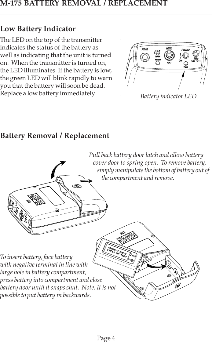 Page 4Low Battery IndicatorThe LED on the top of the transmitterindicates the status of the battery aswell as indicating that the unit is turnedon.  When the transmitter is turned on,the LED illuminates. If the battery is low,the green LED will blink rapidly to warnyou that the battery will soon be dead.Replace a low battery immediately.M-175 BATTERY REMOVAL / REPLACEMENTPull back battery door latch and allow batterycover door to spring open.  To remove battery,simply manipulate the bottom of battery out ofthe compartment and remove.To insert battery, face batterywith negative terminal in line withlarge hole in battery compartment,press battery into compartment and closebattery door until it snaps shut.  Note: It is notpossible to put battery in backwards.Battery indicator LEDBattery Removal / Replacement