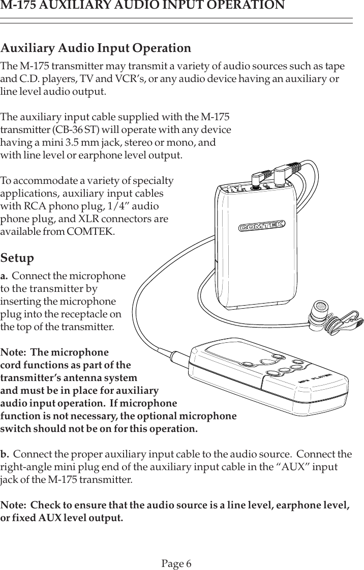 Page 6M-175 AUXILIARY AUDIO INPUT OPERATIONAuxiliary Audio Input OperationThe M-175 transmitter may transmit a variety of audio sources such as tapeand C.D. players, TV and VCR’s, or any audio device having an auxiliary orline level audio output.The auxiliary input cable supplied with the M-175transmitter (CB-36 ST) will operate with any devicehaving a mini 3.5 mm jack, stereo or mono, andwith line level or earphone level output.To accommodate a variety of specialtyapplications, auxiliary input cableswith RCA phono plug, 1/4” audiophone plug, and XLR connectors areavailable from COMTEK.Setupa.  Connect the microphoneto the transmitter byinserting the microphoneplug into the receptacle onthe top of the transmitter.Note:  The microphonecord functions as part of thetransmitter’s antenna systemand must be in place for auxiliaryaudio input operation.  If microphonefunction is not necessary, the optional microphoneswitch should not be on for this operation.b.  Connect the proper auxiliary input cable to the audio source.  Connect theright-angle mini plug end of the auxiliary input cable in the “AUX” inputjack of the M-175 transmitter.Note:  Check to ensure that the audio source is a line level, earphone level,or fixed AUX level output.