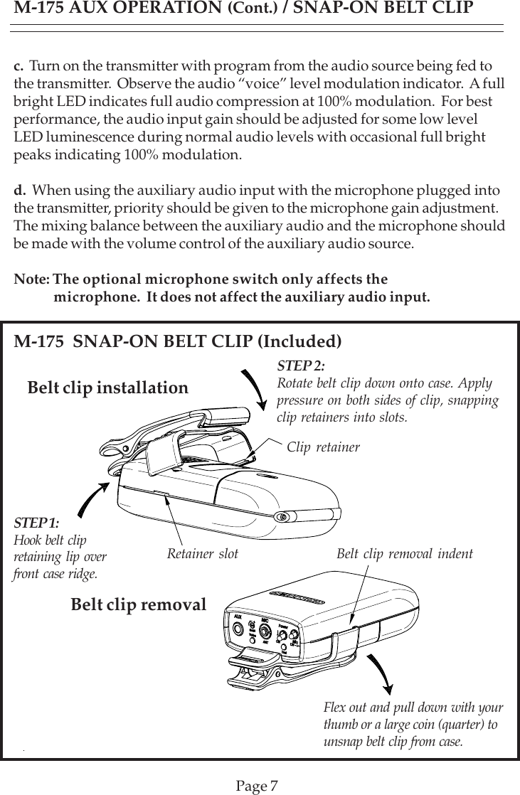 Page 7Belt clip installationM-175  SNAP-ON BELT CLIP (Included)Belt clip removalc.  Turn on the transmitter with program from the audio source being fed tothe transmitter.  Observe the audio “voice” level modulation indicator.  A fullbright LED indicates full audio compression at 100% modulation.  For bestperformance, the audio input gain should be adjusted for some low levelLED luminescence during normal audio levels with occasional full brightpeaks indicating 100% modulation.d.  When using the auxiliary audio input with the microphone plugged intothe transmitter, priority should be given to the microphone gain adjustment.The mixing balance between the auxiliary audio and the microphone shouldbe made with the volume control of the auxiliary audio source.Note: The optional microphone switch only affects the            microphone.  It does not affect the auxiliary audio input.M-175 AUX OPERATION (Cont.) / SNAP-ON BELT CLIPSTEP 1:Hook belt clipretaining lip overfront case ridge.STEP 2:Rotate belt clip down onto case. Applypressure on both sides of clip, snappingclip retainers into slots.Clip retainerRetainer slot Belt clip removal indentFlex out and pull down with yourthumb or a large coin (quarter) tounsnap belt clip from case.