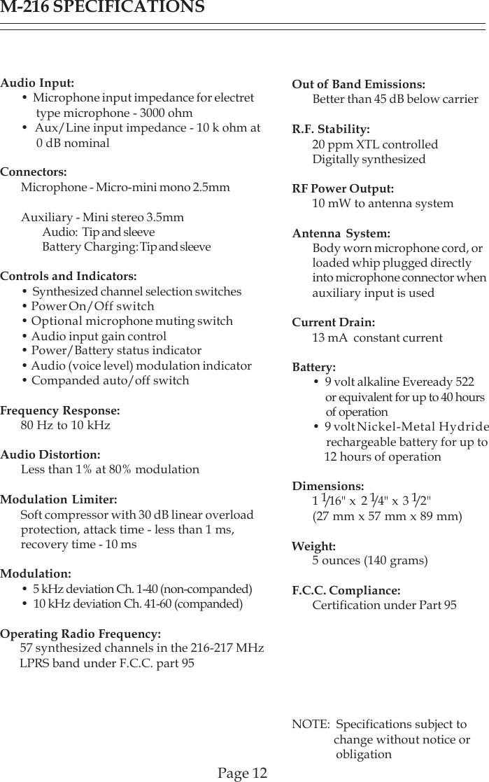 M-216 SPECIFICATIONSPage 12Audio Input:•  Microphone input impedance for electret     type microphone - 3000 ohm•  Aux/Line input impedance - 10 k ohm at     0 dB nominalConnectors:Microphone - Micro-mini mono 2.5mmAuxiliary - Mini stereo 3.5mmAudio:  Tip and sleeveBattery Charging: Tip and sleeveControls and Indicators:•  Synthesized channel selection switches• Power On/Off switch• Optional microphone muting switch• Audio input gain control• Power/Battery status indicator• Audio (voice level) modulation indicator• Companded auto/off switchFrequency Response:80 Hz to 10 kHzAudio Distortion:Less than 1% at 80% modulationModulation Limiter:Soft compressor with 30 dB linear overloadprotection, attack time - less than 1 ms,recovery time - 10 msModulation:•  5 kHz deviation Ch. 1-40 (non-companded)•  10 kHz deviation Ch. 41-60 (companded)Operating Radio Frequency:ity: 57 synthesized channels in the 216-217 MHz      LPRS band under F.C.C. part 95Out of Band Emissions:Better than 45 dB below carrierR.F. Stability:20 ppm XTL controlledDigitally synthesizedRF Power Output:10 mW to antenna systemAntenna System:Body worn microphone cord, orloaded whip plugged directlyinto microphone connector whenauxiliary input is usedCurrent Drain:13 mA  constant currentBattery:•  9 volt alkaline Eveready 522     or equivalent for up to 40 hours     of operation•  9 volt Nickel-Metal Hydride    rechargeable battery for up to    12 hours of operationDimensions:1  1/16&quot; x  2 1/4&quot; x 3 1/2 &quot;(27 mm x 57 mm x 89 mm)Weight:5 ounces (140 grams)F.C.C. Compliance:Certification under Part 95NOTE:  Specifications subject to              change without notice or              obligation