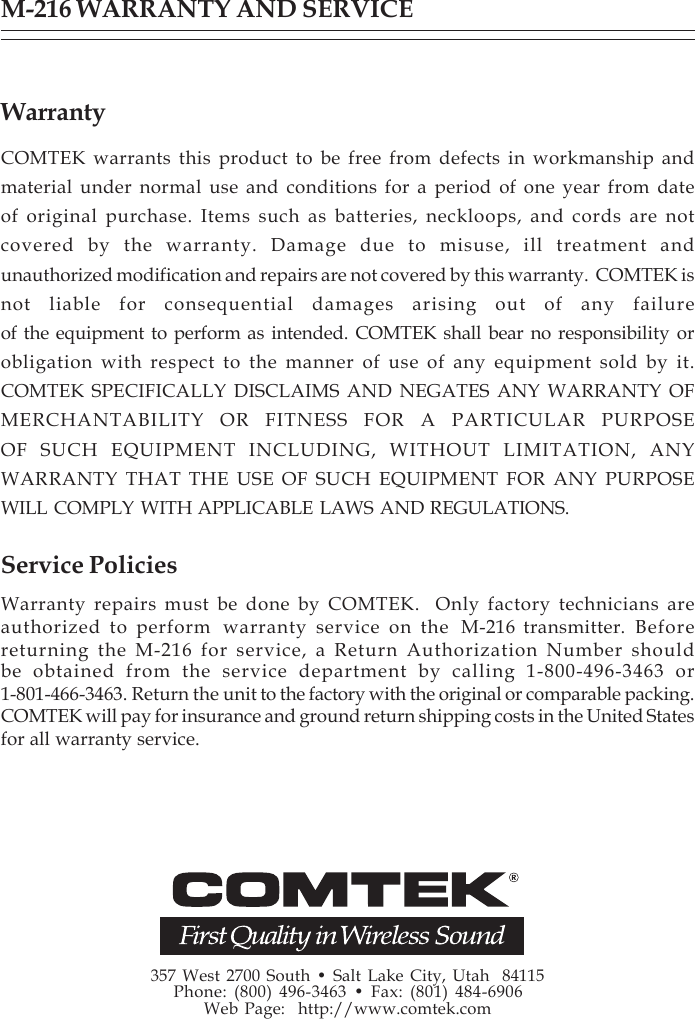 357 West 2700 South • Salt Lake City, Utah  84115Phone: (800) 496-3463 • Fax: (801) 484-6906Web Page:  http://www.comtek.comM-216 WARRANTY AND SERVICEWarrantyCOMTEK warrants this product to be free from defects in workmanship andmaterial under normal use and conditions for a period of one year from dateof original purchase. Items such as batteries, neckloops, and cords are notcovered by the warranty. Damage due to misuse, ill treatment andunauthorized modification and repairs are not covered by this warranty.  COMTEK isnot liable for consequential damages arising out of any failureof the equipment to perform as intended. COMTEK shall bear no responsibility orobligation with respect to the manner of use of any equipment sold by it.COMTEK SPECIFICALLY DISCLAIMS AND NEGATES ANY WARRANTY OFMERCHANTABILITY OR FITNESS FOR A PARTICULAR PURPOSEOF SUCH EQUIPMENT INCLUDING, WITHOUT LIMITATION, ANYWARRANTY THAT THE USE OF SUCH EQUIPMENT FOR ANY PURPOSEWILL COMPLY WITH APPLICABLE LAWS AND REGULATIONS.Service PoliciesWarranty repairs must be done by COMTEK.  Only factory technicians areauthorized to perform  warranty service on the  M-216 transmitter. Beforereturning the M-216 for service, a Return Authorization Number shouldbe obtained from the service department by calling 1-800-496-3463 or1-801-466-3463. Return the unit to the factory with the original or comparable packing.COMTEK will pay for insurance and ground return shipping costs in the United Statesfor all warranty service.
