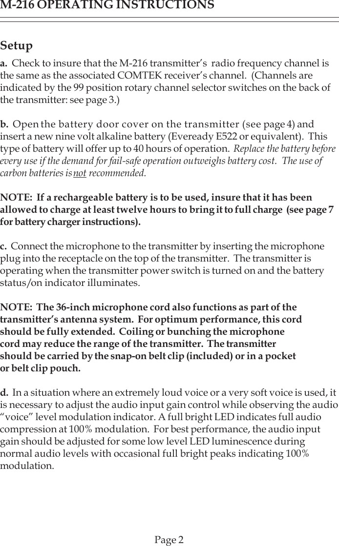Setupa.  Check to insure that the M-216 transmitter’s  radio frequency channel isthe same as the associated COMTEK receiver’s channel.  (Channels areindicated by the 99 position rotary channel selector switches on the back ofthe transmitter: see page 3.)b.  Open the battery door cover on the transmitter (see page 4) andinsert a new nine volt alkaline battery (Eveready E522 or equivalent).  Thistype of battery will offer up to 40 hours of operation.  Replace the battery beforeevery use if the demand for fail-safe operation outweighs battery cost.  The use ofcarbon batteries is not recommended.NOTE:  If a rechargeable battery is to be used, insure that it has beenallowed to charge at least twelve hours to bring it to full charge  (see page 7for battery charger instructions).c.  Connect the microphone to the transmitter by inserting the microphoneplug into the receptacle on the top of the transmitter.  The transmitter isoperating when the transmitter power switch is turned on and the batterystatus/on indicator illuminates.NOTE:  The 36-inch microphone cord also functions as part of thetransmitter’s antenna system.  For optimum performance, this cordshould be fully extended.  Coiling or bunching the microphonecord may reduce the range of the transmitter.  The transmittershould be carried by the snap-on belt clip (included) or in a pocketor belt clip pouch.d.  In a situation where an extremely loud voice or a very soft voice is used, itis necessary to adjust the audio input gain control while observing the audio“voice” level modulation indicator. A full bright LED indicates full audiocompression at 100% modulation.  For best performance, the audio inputgain should be adjusted for some low level LED luminescence duringnormal audio levels with occasional full bright peaks indicating 100%modulation.M-216 OPERATING INSTRUCTIONSPage 2