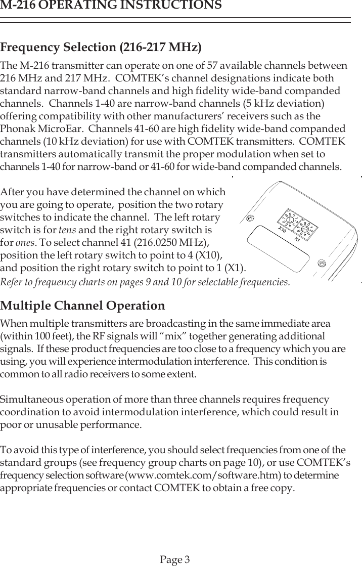 Page 3Frequency Selection (216-217 MHz)The M-216 transmitter can operate on one of 57 available channels between216 MHz and 217 MHz.  COMTEK’s channel designations indicate bothstandard narrow-band channels and high fidelity wide-band compandedchannels.  Channels 1-40 are narrow-band channels (5 kHz deviation)offering compatibility with other manufacturers’ receivers such as thePhonak MicroEar.  Channels 41-60 are high fidelity wide-band compandedchannels (10 kHz deviation) for use with COMTEK transmitters.  COMTEKtransmitters automatically transmit the proper modulation when set tochannels 1-40 for narrow-band or 41-60 for wide-band companded channels.After you have determined the channel on whichyou are going to operate,  position the two rotaryswitches to indicate the channel.  The left rotaryswitch is for tens and the right rotary switch isfor ones. To select channel 41 (216.0250 MHz),position the left rotary switch to point to 4 (X10),and position the right rotary switch to point to 1 (X1).Refer to frequency charts on pages 9 and 10 for selectable frequencies.Multiple Channel OperationWhen multiple transmitters are broadcasting in the same immediate area(within 100 feet), the RF signals will “mix” together generating additionalsignals.  If these product frequencies are too close to a frequency which you areusing, you will experience intermodulation interference.  This condition iscommon to all radio receivers to some extent.Simultaneous operation of more than three channels requires frequencycoordination to avoid intermodulation interference, which could result inpoor or unusable performance.To avoid this type of interference, you should select frequencies from one of thestandard groups (see frequency group charts on page 10), or use COMTEK’sfrequency selection software (www.comtek.com/software.htm) to determineappropriate frequencies or contact COMTEK to obtain a free copy.M-216 OPERATING INSTRUCTIONS