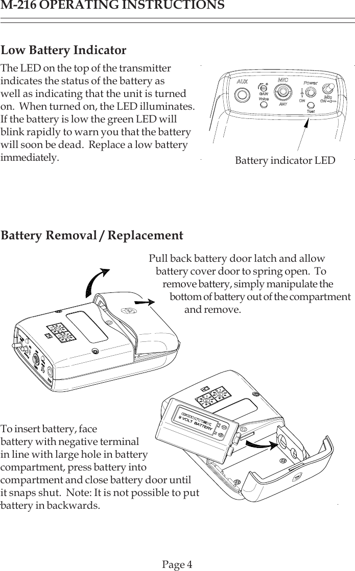 Low Battery IndicatorThe LED on the top of the transmitterindicates the status of the battery aswell as indicating that the unit is turnedon.  When turned on, the LED illuminates.If the battery is low the green LED willblink rapidly to warn you that the batterywill soon be dead.  Replace a low batteryimmediately.Battery Removal / ReplacementM-216 OPERATING INSTRUCTIONSPage 4Pull back battery door latch and allowbattery cover door to spring open.  Toremove battery, simply manipulate thebottom of battery out of the compartmentand remove.To insert battery, facebattery with negative terminalin line with large hole in batterycompartment, press battery intocompartment and close battery door untilit snaps shut.  Note: It is not possible to putbattery in backwards.Battery indicator LED