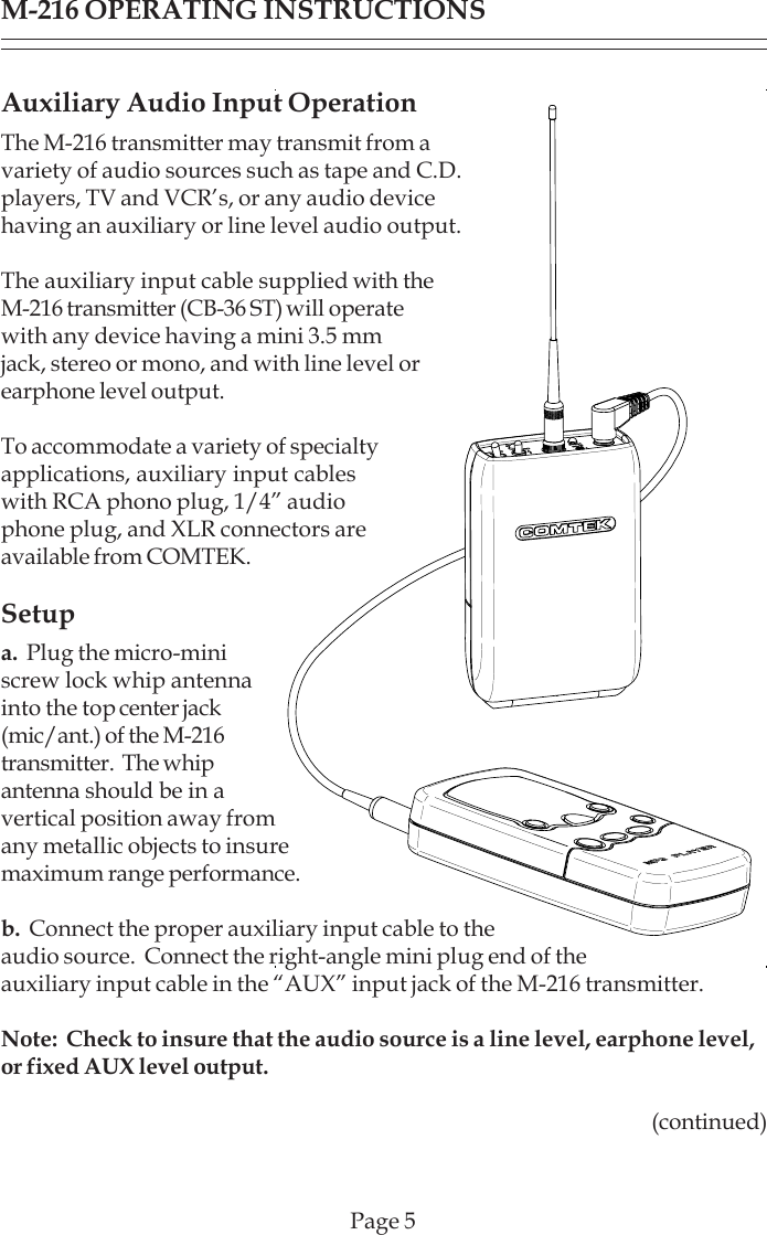 Page 5M-216 OPERATING INSTRUCTIONSAuxiliary Audio Input OperationThe M-216 transmitter may transmit from avariety of audio sources such as tape and C.D.players, TV and VCR’s, or any audio devicehaving an auxiliary or line level audio output.The auxiliary input cable supplied with theM-216 transmitter (CB-36 ST) will operatewith any device having a mini 3.5 mmjack, stereo or mono, and with line level orearphone level output.To accommodate a variety of specialtyapplications, auxiliary input cableswith RCA phono plug, 1/4” audiophone plug, and XLR connectors areavailable from COMTEK.Setupa.  Plug the micro-miniscrew lock whip antennainto the top center jack(mic/ant.) of the M-216transmitter.  The whipantenna should be in avertical position away fromany metallic objects to insuremaximum range performance.b.  Connect the proper auxiliary input cable to theaudio source.  Connect the right-angle mini plug end of theauxiliary input cable in the “AUX” input jack of the M-216 transmitter.Note:  Check to insure that the audio source is a line level, earphone level,or fixed AUX level output.(continued)