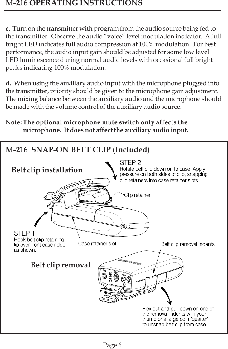 Page 6Belt clip installationM-216  SNAP-ON BELT CLIP (Included)Belt clip removalc.  Turn on the transmitter with program from the audio source being fed tothe transmitter.  Observe the audio “voice” level modulation indicator.  A fullbright LED indicates full audio compression at 100% modulation.  For bestperformance, the audio input gain should be adjusted for some low levelLED luminescence during normal audio levels with occasional full brightpeaks indicating 100% modulation.d.  When using the auxiliary audio input with the microphone plugged intothe transmitter, priority should be given to the microphone gain adjustment.The mixing balance between the auxiliary audio and the microphone shouldbe made with the volume control of the auxiliary audio source.Note: The optional microphone mute switch only affects the            microphone.  It does not affect the auxiliary audio input.M-216 OPERATING INSTRUCTIONS