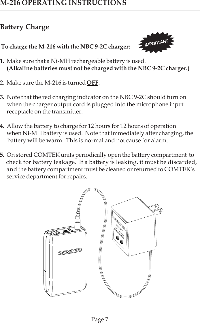 Page 7Battery Charge To charge the M-216 with the NBC 9-2C charger:1.  Make sure that a Ni-MH rechargeable battery is used.      (Alkaline batteries must not be charged with the NBC 9-2C charger.)2.  Make sure the M-216 is turned OFF.3.  Note that the red charging indicator on the NBC 9-2C should turn on      when the charger output cord is plugged into the microphone input      receptacle on the transmitter.4.  Allow the battery to charge for 12 hours for 12 hours of operation      when Ni-MH battery is used.  Note that immediately after charging, the      battery will be warm.  This is normal and not cause for alarm.5.  On stored COMTEK units periodically open the battery compartment  to     check for battery leakage.  If a battery is leaking, it must be discarded,      and the battery compartment must be cleaned or returned to COMTEK’s      service department for repairs.IMPORTANTM-216 OPERATING INSTRUCTIONS
