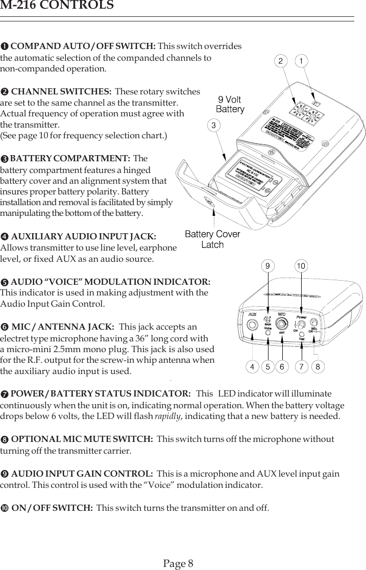 M-216 CONTROLSn COMPAND AUTO / OFF SWITCH: This switch overridesthe automatic selection of the companded channels tonon-companded operation.o CHANNEL SWITCHES:  These rotary switchesare set to the same channel as the transmitter.Actual frequency of operation must agree withthe transmitter.(See page 10 for frequency selection chart.)p BATTERY COMPARTMENT:  Thebattery compartment features a hingedbattery cover and an alignment system thatinsures proper battery polarity. Batteryinstallation and removal is facilitated by simplymanipulating the bottom of the battery.q AUXILIARY AUDIO INPUT JACK:Allows transmitter to use line level, earphonelevel, or fixed AUX as an audio source.r AUDIO “VOICE” MODULATION INDICATOR:This indicator is used in making adjustment with theAudio Input Gain Control.s MIC / ANTENNA JACK:  This jack accepts anelectret type microphone having a 36” long cord witha micro-mini 2.5mm mono plug. This jack is also usedfor the R.F. output for the screw-in whip antenna whenthe auxiliary audio input is used.t POWER / BATTERY STATUS INDICATOR:   This   LED indicator will illuminatecontinuously when the unit is on, indicating normal operation. When the battery voltagedrops below 6 volts, the LED will flash rapidly, indicating that a new battery is needed.u OPTIONAL MIC MUTE SWITCH:  This switch turns off the microphone withoutturning off the transmitter carrier.v AUDIO INPUT GAIN CONTROL:  This is a microphone and AUX level input gaincontrol. This control is used with the “Voice” modulation indicator.w ON / OFF SWITCH:  This switch turns the transmitter on and off.Page 8