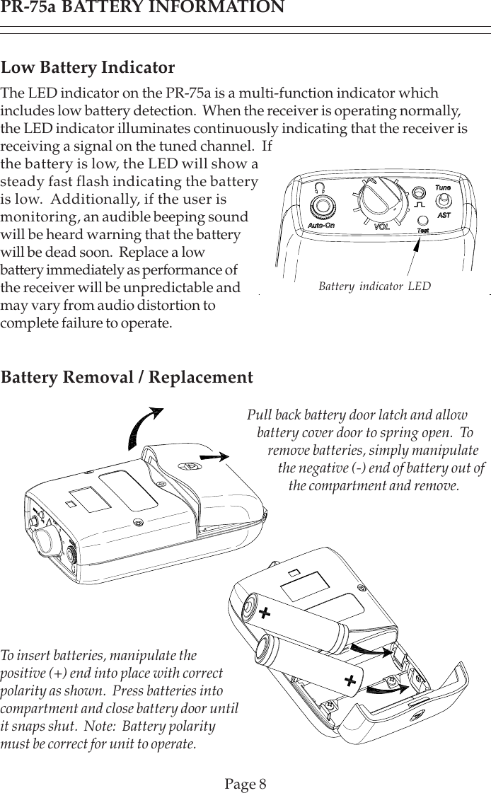 PR-75a BATTERY INFORMATIONPage 8Low Battery IndicatorThe LED indicator on the PR-75a is a multi-function indicator whichincludes low battery detection.  When the receiver is operating normally,the LED indicator illuminates continuously indicating that the receiver isreceiving a signal on the tuned channel.  Ifthe battery is low, the LED will show asteady fast flash indicating the batteryis low.  Additionally, if the user ismonitoring, an audible beeping soundwill be heard warning that the batterywill be dead soon.  Replace a lowbattery immediately as performance ofthe receiver will be unpredictable andmay vary from audio distortion tocomplete failure to operate.Battery Removal / ReplacementBattery indicator LEDPull back battery door latch and allowbattery cover door to spring open.  Toremove batteries, simply manipulatethe negative (-) end of battery out ofthe compartment and remove.To insert batteries, manipulate thepositive (+) end into place with correctpolarity as shown.  Press batteries intocompartment and close battery door untilit snaps shut.  Note:  Battery polaritymust be correct for unit to operate.