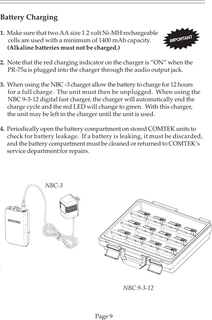 IMPORTANTPage 9Battery Charging1.  Make sure that two AA size 1.2 volt Ni-MH rechargeable      cells are used with a minimum of 1400 mAh capacity.      (Alkaline batteries must not be charged.)2.  Note that the red charging indicator on the charger is “ON” when the      PR-75a is plugged into the charger through the audio output jack.3.  When using the NBC -3 charger allow the battery to charge for 12 hours      for a full charge.  The unit must then be unplugged.  When using the      NBC 9-3-12 digital fast charger, the charger will automatically end the      charge cycle and the red LED will change to green.  With this charger,      the unit may be left in the charger until the unit is used.4.  Periodically open the battery compartment on stored COMTEK units to     check for battery leakage.  If a battery is leaking, it must be discarded,      and the battery compartment must be cleaned or returned to COMTEK’s      service department for repairs.NBC-3NBC 9-3-12